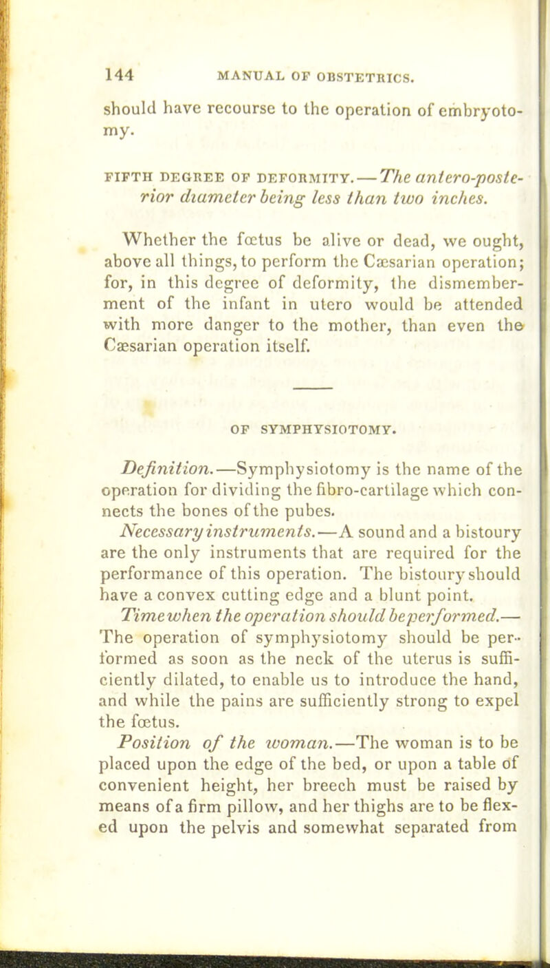 should have recourse to the operation of embryoto- my. FIFTH DEGREE OF DEFORMITY. The (interO-pOStC- rior diameter being less than two inches. Whether the foetus be alive or dead, we ought, above all things, to perform the Caesarian operation; for, in this degree of deformity, the dismember- ment of the infant in utero would be attended with more danger to the mother, than even th© Caesarian operation itself. OF SYMPHYSIOTOMY. Definition.—Symphysiotomy is the name of the operation for dividing the fibro-cartilage which con- nects the bones of the pubes. Necessary instruments.—A sound and a bistoury are the only instruments that are required for the performance of this operation. The bistoury should have a convex cutting edge and a blunt point. Time when the operation should beperfiormed.—• The operation of symphysiotomy should be per- formed as soon as the neck of the uterus is suffi- ciently dilated, to enable us to introduce the hand, and while the pains are sufficiently strong to expel the foetus. Position ofi the woman.—The woman is to be placed upon the edge of the bed, or upon a table of convenient height, her breech must be raised by means of a firm pillow, and her thighs are to be flex- ed upon the pelvis and somewhat separated from