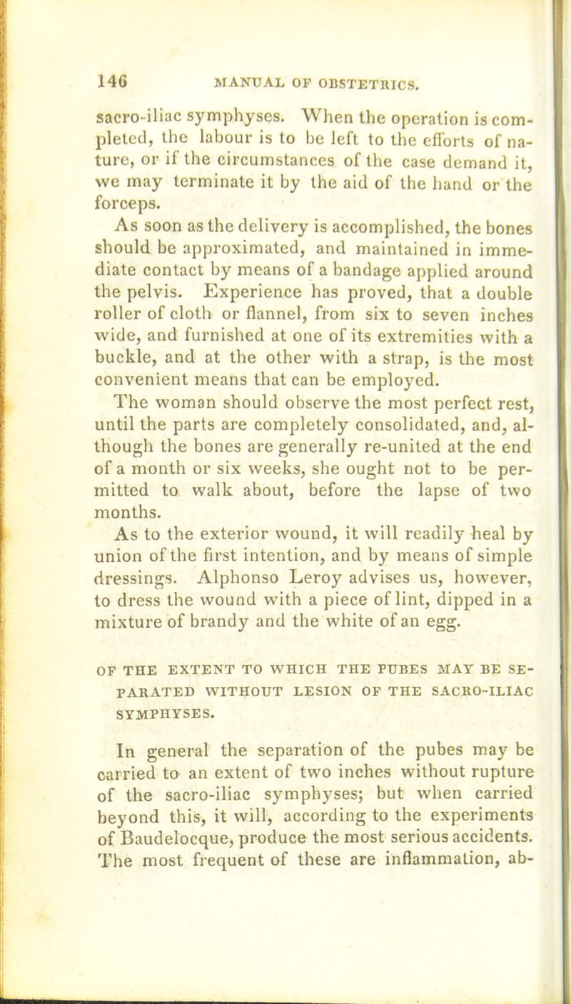 sacro-iliac symphyses. When the operation is com- pleted, the labour is to be left to the efforts of na- ture, or if the circumstances of the case demand it, we may terminate it by the aid of the hand or the forceps. As soon as the delivery is accomplished, the bones should be approximated, and maintained in imme- diate contact by means of a bandage applied around the pelvis. Experience has proved, that a double roller of cloth or flannel, from six to seven inches wide, and furnished at one of its extremities with a buckle, and at the other with a strap, is the most convenient means that can be employed. The woman should observe the most perfect rest, until the parts are completely consolidated, and, al- though the bones are generally re-united at the end of a month or six weeks, she ought not to be per- mitted to walk about, before the lapse of two months. As to the exterior wound, it will readily heal by union of the first intention, and by means of simple dressings. Alphonso Leroy advises us, however, to dress the wound with a piece of lint, dipped in a mixture of brandy and the white of an egg. OF THE EXTENT TO WHICH THE PUBES MAY BE SE- PARATED WITHOUT LESION OF THE SACRO-ILIAC SYMPHYSES. In general the separation of the pubes may be carried to an extent of two inches without rupture of the sacro-iliac symphyses; but when carried beyond this, it will, according to the experiments of Baudelocque, produce the most serious accidents. The most frequent of these are inflammation, ab-