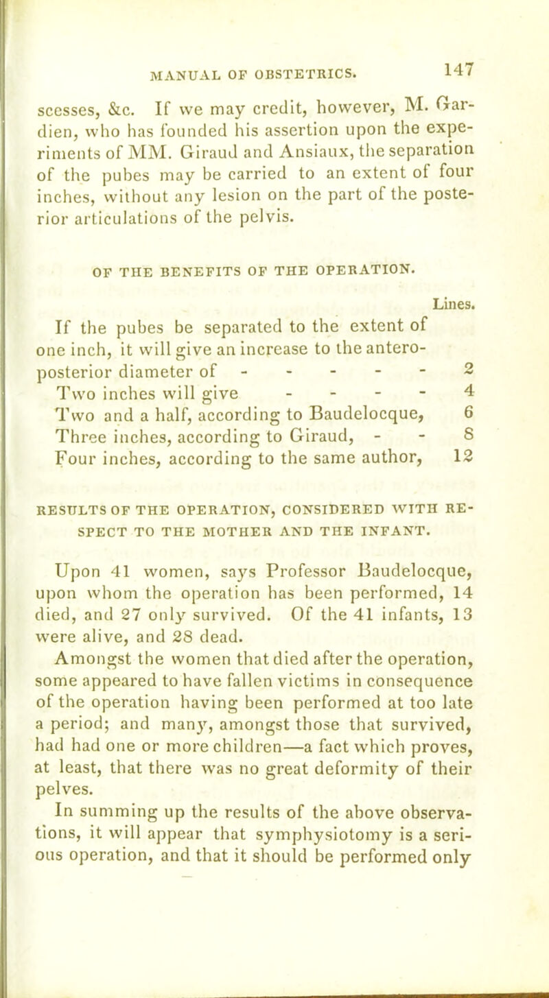 scesses, &c. If we may credit, however, M. Gar- dien, who has founded his assertion upon the expe- riments of MM. Giraud and Ansiaux, the separation of the pubes may be carried to an extent ot four inches, without any lesion on the part of the poste- rior articulations of the pelvis. OF THE BENEFITS OF THE OPERATION. Lines. If the pubes be separated to the extent of one inch, it will give an increase to the antero- posterior diameter of ----- 2 Two inches will give - - - - 4 Two and a half, according to Baudelocque, 6 Three inches, according to Giraud, - - S Four inches, according to the same author, 12 RESULTS OF THE OPERATION, CONSIDERED WITH RE- SPECT TO THE MOTHER AND THE INFANT. Upon 41 women, says Professor Baudelocque, upon whom the operation has been performed, 14 died, and 27 only survived. Of the 41 infants, 13 were alive, and 28 dead. Amongst the women that died after the operation, some appeared to have fallen victims in consequence of the operation having been performed at too late a period; and many, amongst those that survived, had had one or more children—a fact which proves, at least, that there was no great deformity of their pelves. In summing up the results of the above observa- tions, it will appear that symphysiotomy is a seri- ous operation, and that it should be performed only