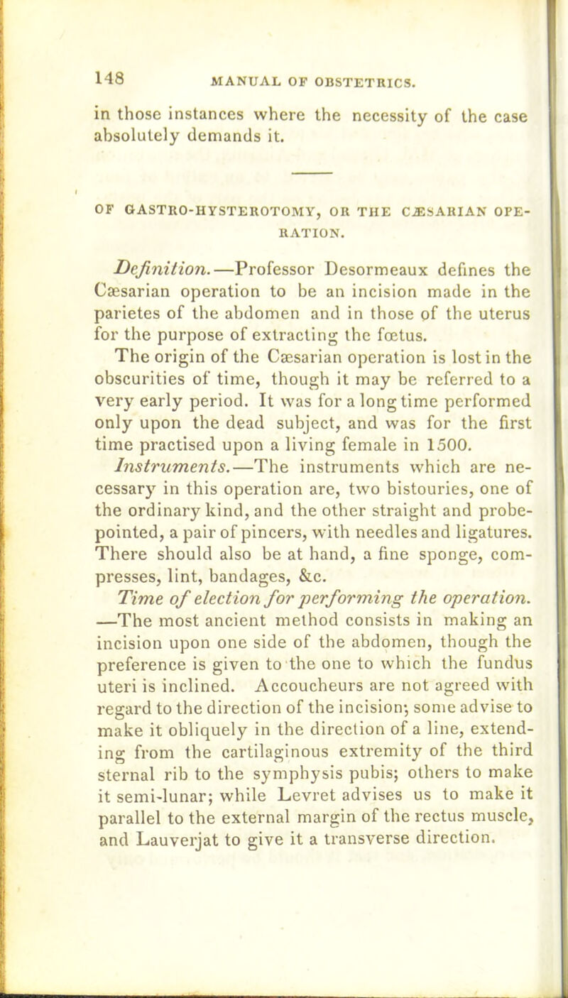 in those instances where the necessity of the case absolutely demands it. OF GASTRO-HYSTEROTOMY, OR THE CiESARIAN OPE- RATION. Definition.—Professor Desormeaux defines the Caesarian operation to be an incision made in the parietes of the abdomen and in those of the uterus for the purpose of extracting the foetus. The origin of the Caesarian operation is lost in the obscurities of time, though it may be referred to a very early period. It was for a longtime performed only upon the dead subject, and was for the first time practised upon a living female in 1500. Instruments.—The instruments which are ne- cessary in this operation are, two bistouries, one of the ordinary kind, and the other straight and probe- pointed, a pair of pincers, with needles and ligatures. There should also be at hand, a fine sponge, com- presses, lint, bandages, &c. Time of election for performing the operation. —The most ancient method consists in making an incision upon one side of the abdomen, though the preference is given to the one to which the fundus uteri is inclined. Accoucheurs are not agreed with regard to the direction of the incision’, some advise to make it obliquely in the direction of a line, extend- ing from the cartilaginous extremity of the third sternal rib to the symphysis pubis; others to make it semi-lunar; while Levret advises us to make it parallel to the external margin of the rectus muscle, and Lauverjat to give it a transverse direction.