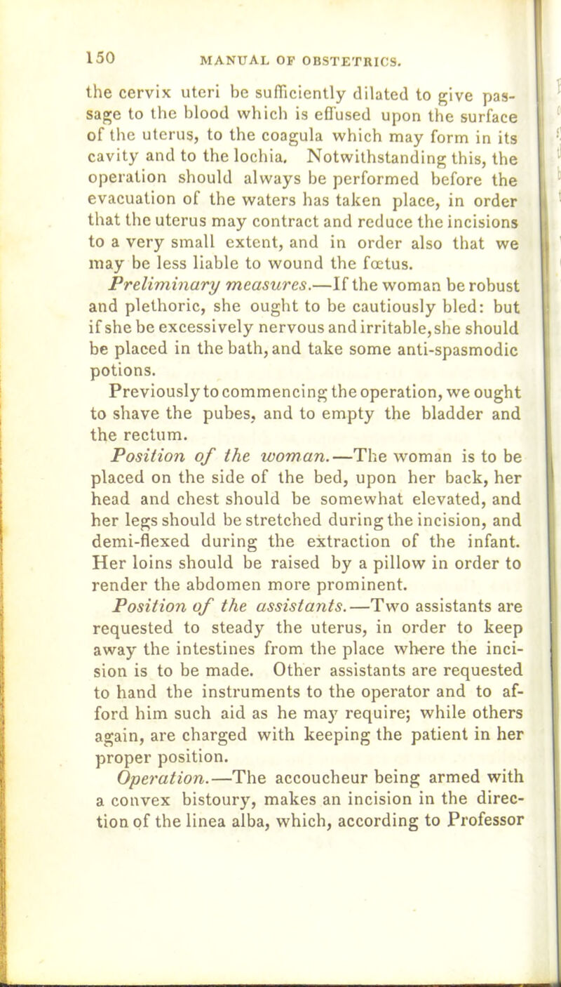 the cervix uteri be sufficiently dilated to give pas- sage to the blood which is effused upon the surface of the uterus, to the coagula which may form in its cavity and to the lochia. Notwithstanding this, the operation should always be performed before the evacuation of the waters has taken place, in order that the uterus may contract and reduce the incisions to a very small extent, and in order also that we may be less liable to wound the foetus. Preliminary measures.—If the woman be robust and plethoric, she ought to be cautiously bled: but if she be excessively nervous and irritable, she should be placed in the bath, and take some anti-spasmodic potions. Previously to commencing the operation, we ought to shave the pubes, and to empty the bladder and the rectum. Position of the woman.—The woman is to be placed on the side of the bed, upon her back, her head and chest should be somewhat elevated, and her legs should be stretched during the incision, and demi-flexed during the extraction of the infant. Her loins should be raised by a pillow in order to render the abdomen more prominent. Position of the assistants.—Two assistants are requested to steady the uterus, in order to keep away the intestines from the place where the inci- sion is to be made. Other assistants are requested to hand the instruments to the operator and to af- ford him such aid as he may require; while others again, are charged with keeping the patient in her proper position. Operation.—The accoucheur being armed with a convex bistoury, makes an incision in the direc- tion of the linea alba, which, according to Professor