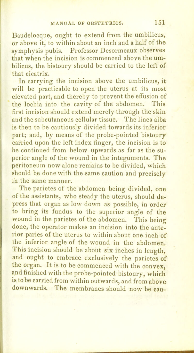 Baudelocque, ought to extend from the umbilicus, or above it, to within about an inch and a half of the symphysis pubis. Professor Desormeaux observes that when the incision is commenced above the um- bilicus, the bistoury should be carried to the left of that cicatrix. In carrying the incision above the umbilicus, it will be practicable to open the uterus at its most elevated part, and thereby to prevent the effusion of the lochia into the cavity of the abdomen. This first incision should extend merely through the skin and the subcutaneous cellular tissue. The linea alba is then to be cautiously divided towards its inferior part; and, by means of the probe-poin-ted bistoury carried upon the left index finger, the incision is to be continued from below upwards as far as the su- perior angle of the wound in the integuments. The peritoneum now alone remains to be divided, which should be done with the same caution and precisely in the same manner. The parietes of the abdomen being divided, one of the assistants, who steady the uterus, should de- press that organ as low down as possible, in order to bring its fundus to the superior angle of the wound in the parietes of the abdomen. This being done, the operator makes an incision into the ante- rior paries of the uterus to within about one inch of the inferior angle of the wound in the abdomen. This incision should be about six inches in length, and ought to embrace exclusively the parietes of the organ. It is to be commenced with the convex, and finished with the probe-pointed bistoury, which is to be carried from within outwards, and from above downwards. The membranes should now be cau-