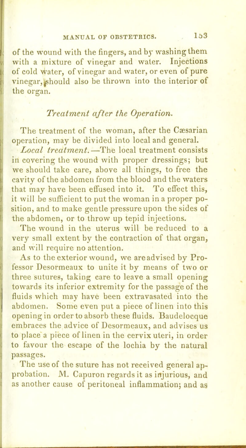 of the wound with the fingers, and by washing them with a mixture of vinegar and water. Injections of cold Water, of vinegar and water, or even of pure vinegar,^should also be thrown into the interior of the organ. Treatment after the Operation. The treatment of the woman, after the Caesarian operation, may be divided into local and general. Local treatment.—The local treatment consists in covering the wound with proper dressings; but i we should take care, above all things, to free the cavity of the abdomen from the blood and the waters that may have been effused into it. To effect this, it will be sufficient to put the woman in a proper po- sition, and to make gentle pressure upon the sides of the abdomen, or to throw up tepid injections. The wound in the uterus will be reduced to a very small extent by the contraction of that organ, and will require no attention. As to the exterior wound, we are advised by Pro- fessor Desormeaux to unite it by means of two or three sutures, taking care to leave a small opening towards its inferior extremity for the passage of the fluids which may have been extravasated into the abdomen. Some even put a piece of linen into this opening in order to absorb these fluids. Baudelocque embraces the advice of Desormeaux, and advises us to place a piece of linen in the cervix uteri, in order to favour the escape of the lochia by the natural passages. iThe use of the suture has not received general ap- probation. M. Capuron regards it as injurious, and as another cause of peritoneal inflammation; and as