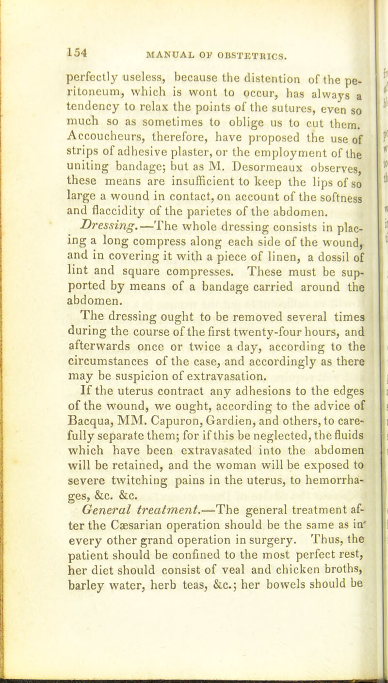 perfectly useless, because the distention of the pe- ritoneum, which is wont to occur, has always a tendency to relax the points of the sutures, even so much so as sometimes to oblige us to cut them. Accoucheurs, therefore, have proposed the use of strips of adhesive plaster, or the employment of the uniting bandage; but as M. Desormeaux observes, these means are insufficient to keep the lips of so large a wound in contact, on account of the softness and flaccidity of the parietes of the abdomen. Dressing.—The whole dressing consists in plac- ing a long compress along each side of the wound, and in covering it with a piece of linen, a dossil of lint and square compresses. These must be sup- ported by means of a bandage carried around the abdomen. The dressing ought to be removed several times during the course of the first twenty-four hours, and afterwards once or twice a day, according to the circumstances of the case, and accordingly as there may be suspicion of extravasation. If the uterus contract any adhesions to the edges of the wound, we ought, according to the advice of Bacqua, MM. Capuron, Gardien, and others, to care- fully separate them; for if this be neglected, the fluids which have been extravasated into the abdomen will be retained, and the woman will be exposed to severe twitching pains in the uterus, to hemorrha- ges, &c. &c. General treatment.—The general treatment af- ter the Caesarian operation should be the same as in' every other grand operation in surgery. Thus, the patient should be confined to the most perfect rest, her diet should consist of veal and chicken broths, barley water, herb teas, &c.; her bowels should be