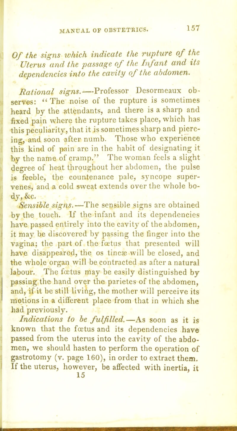 Of the signs which indicate the rupture of the Uterus and the passage of the Infant and its dependencies into the cavity of the abdomen. Bational signs.—Professor Desormeaux ob- serves: “The noise of the rupture is sometimes heard by the attendants, and there is a sharp and fixed pain where the rupture takes place, which has this peculiarity, that it is sometimes sharp and pierc- ing, and soon after numb. Those who experience this kind of pain are in the habit of designating it by the name of cramp.” The woman feels a slight degree of heat throughout her abdomen, the pulse is feeble, the countenance pale, syncope super- venes, and a cold sweat extends over the whole bo- dy, &c. Sensible signs.—The sensible signs are obtained by the touch. If the infant and its dependencies Ihave passed entirely into the cavity of the abdomen, it may be discovered by passing the finger into the vagina; the part of the foetus that presented will have disappeared, the os tineas will be closed, and the whole organ will be contracted as after a natural labour. The foetus may be easily distinguished by passing the hand over the parietes of the abdomen, and, if it be still living, the mother will perceive its motions in a different place from that in which she had previously. Indications to be fulfilled.—As soon as it is known that the foetus and its dependencies have passed from the uterus into the cavity of the abdo- men, we should hasten to perform the operation of gastrotomy (v. page 160), in order to extract them. If the uterus, however, be affected with inertia, it 15