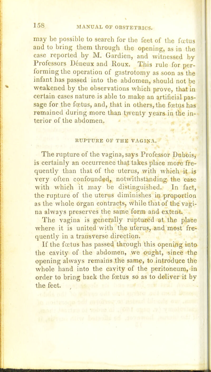 may be possible to search for the feet of the foetus and to bring them through the opening, as in the case reported by M. Gardien, and witnessed by Professors Deneux and Roux. This rule for per- forming the operation of gastrotomy as soon as the infant has passed into the abdomen, should not be weakened by the observations which prove, that in certain cases nature is able to make an artificial pas- sage for the foetus, and, that in others, the foetus has remained during more than twenty years in the in- terior of the abdomen. RUPTURE OF THE VAGINA. The rupture of the vagina, says Professor Dubois, is certainly an occurrence that takes place more fre- quently than that of the uterus, with which it is very often confounded, notwithstanding the ease with which it may be distinguished. In fact, the rupture of the uterus diminishes in proportion as the whole organ contracts, while that of the vagi- na always preserves the same form and extent. The vagina is generally ruptured at the place where it is united with the uterus, and most fre- quently in a transverse direction. If the foetus has passed through this opening into the cavity of the abdomen, we ought, since the opening always remains the same, to introduce the whole hand into the cavity of the peritoneum, in order to bring back the foetus so as to deliver it by the feet. /