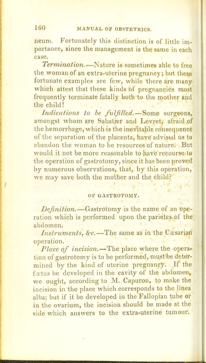 neum. Fortunately this distinction is of little im- portance, since the management is the same in each case. Termination.—Nature is sometimes able to free the woman of an extra-uterine pregnancy; but these fortunate examples are few, while there are many which attest that these kinds of pregnancies most frequently terminate fatally both to the mother and the child! Indications to be fulfilled.—Some surgeons, amongst whom are Sabatier and Levret, afraid of the hemorrhage, which is the inevitable consequence of the separation of the placenta, have advised us to abandon the woman to he resources of nature. But would it not be more reasonable to have recourse to the operation of gastrotomy, since it has been proved by numerous observations, that, by this operation, we may save both the mother and the child? OF GASTROTOMY. Definition.—Gastrotomy is the name of an ope- ration which is performed upon the parietes of the abdomen. Instruments, §'C.—The same as in the Caesarian operation. Place of incision.—The place where the opera- tion of gastrotomy is to be performed, must be deter- mined by the kind of uterine pregnancy. If the fmtus be developed in the cavity of the abdomen, we ought, according to M. Capuron, to make the incision in the place which corresponds to the linea alba; but if it be developed in the Fallopian tube or in the ovarium, the incision should be made at the side which answers to the extra-uterine tumour.