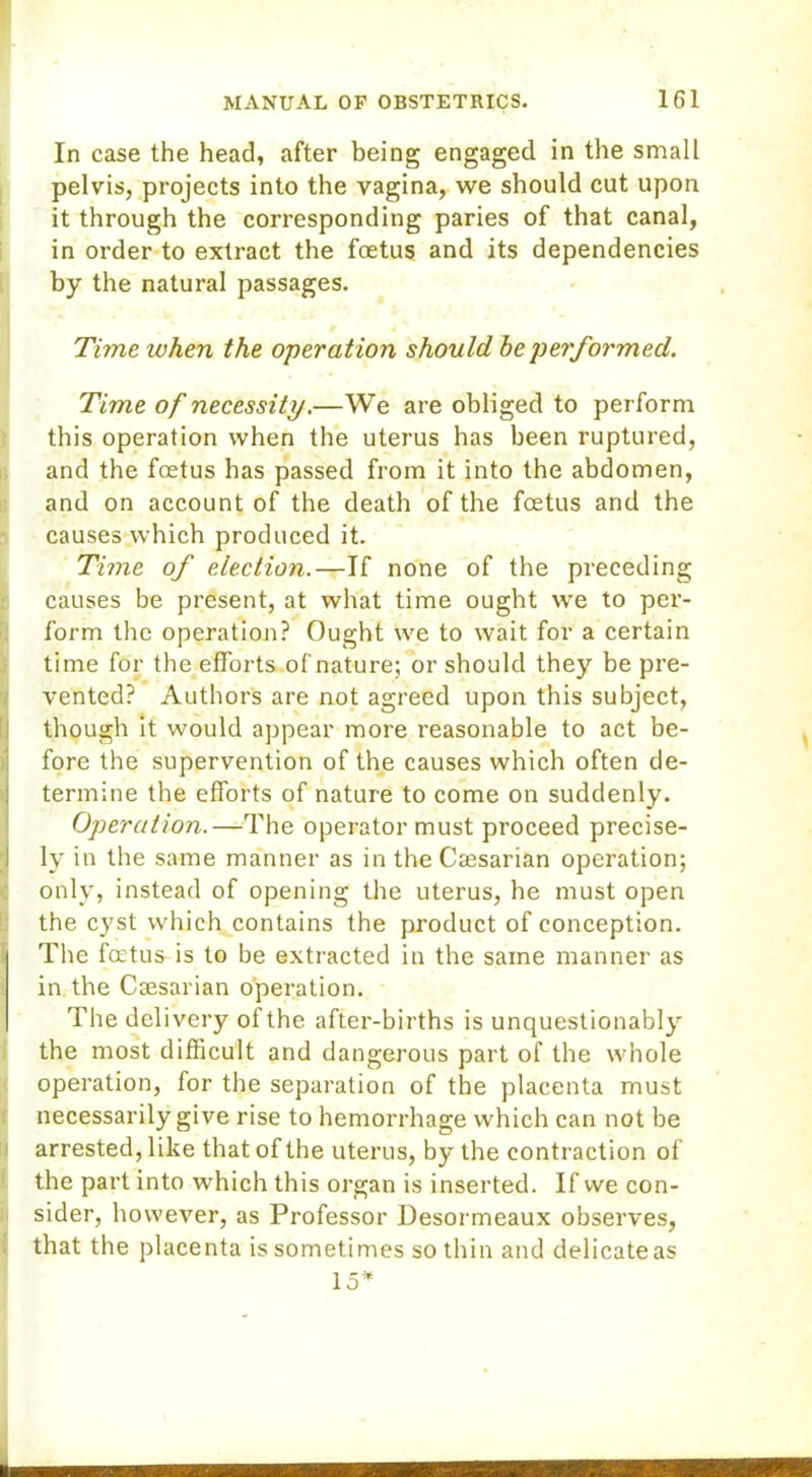 In case the head, after being engaged in the small pelvis, projects into the vagina, we should cut upon it through the corresponding paries of that canal, in order to extract the foetus and its dependencies by the natural passages. Time when the operation should he performed. Time of necessity.—We are obliged to perform this operation when the uterus has been ruptured, and the foetus has passed from it into the abdomen, and on account of the death of the foetus and the causes which produced it. ITime of election.—If none of the preceding causes be present, at what time ought we to per- form the operation? Ought we to wait for a certain time for the efforts of nature; or should they be pre- vented? Authors are not agreed upon this subject, though it would appear more reasonable to act be- fore the supervention of the causes which often de- termine the efforts of nature to come on suddenly. Operation.—The operator must proceed precise- ly in the same manner as in the Cajsarian operation; only, instead of opening the uterus, he must open the cyst which contains the product of conception. The foetus is to be extracted in the same manner as in the Csesarian operation. The delivery of the after-births is unquestionably the most difficult and dangerous part of the whole operation, for the separation of the placenta must necessarily give rise to hemorrhage which can not be arrested, like that of the uterus, by the contraction of the part into which this organ is inserted. If we con- sider, however, as Professor Desormeaux observes, that the placenta is sometimes so thin and delicate as 15*