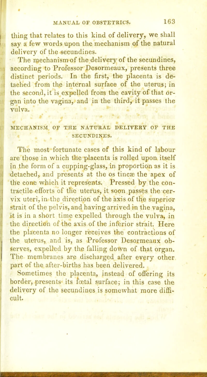thing that relates to this kind of delivery, we shall say a few words upon the mechanism of the natural delivery of the secundines. The mechanism of the delivery of the secundines, according to Professor Desormeaux, presents three distinct periods. In the first, the placenta is de- tached from the internal surface of the uterus; in the second, it is expelled from the cavity of that or- gan into the vagina, and in the third, it passes the vulva. • ' * | f ^ . MECHANISM OF THE NATURAL DELIVERY OF THE SECUNDINES. The most fortunate cases of this kind of labour are those in which the placenta is rolled upon itself in the form of a cupping-glass, in proportion as it is detached, and presents at the os tincae the apex of the cone which it represents. Pressed by the con- tractile efforts of the uterus, it soon passes the cer- vix uteri, in the direction of the axis of the superior strait of the pelvis, and having arrived in the vagina, it is in a short time expelled through the vulva, in the direction of the axis of the inferior strait. Here « the placenta no longer receives the contractions of the uterus, and is, as Professor Desormeaux ob- serves, expelled by the falling down of that organ. The membranes are discharged after every other part of the after-births has been delivered. Sometimes the placenta, instead of offering its border, presents its loetal surface; in this case the delivery of the secundines is somewhat more diffi- cult.