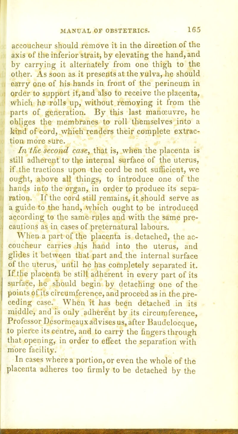 accoucheur should remove it in the direction of the axis of the inferior strait, by elevating the hand, and by carrying it alternately from one thigh to the other. As soon as it presents at the vulva, he should carry one of his hands in front of the perineum in order to support it, and also to receive the placenta, which he rolls up, without removing it from the parts of generation. By this last manoeuvre, he obliges the membranes to roll themselves into a kind of cord, which renders their complete extrac- tion more sure. In the second case, that is, when the placenta is still adherent to the internal surface of the uterus, if the tractions upon the cord be not sufficient, we ought, above all things, to introduce one of the hands into the organ, in order to produce its sepa- ration. If the cord still remains, it should serve as a guide to the hand, which ought to be introduced according to the same rules and with the same pre- cautions as in cases of preternatural labours. When a part of the placenta is detached, the ac- coucheur carries his hand into the uterus, and glides it between that part and the internal surface of the uterus, until he has completely separated it. If the placenta be still adherent in every part of its surface, he should begin by detaching one of the points of its circumference, and proceed as in the pre- ceding case. When it has been detached in its middle, and is only adherent by its circumference, Professor Desormeaux advises us, after Baudelocque, to pierce its centre, and to carry the fingers through that opening, in order to effect the separation with more facility. In cases where a portion, or even the whole of the placenta adheres too firmly to be detached by the