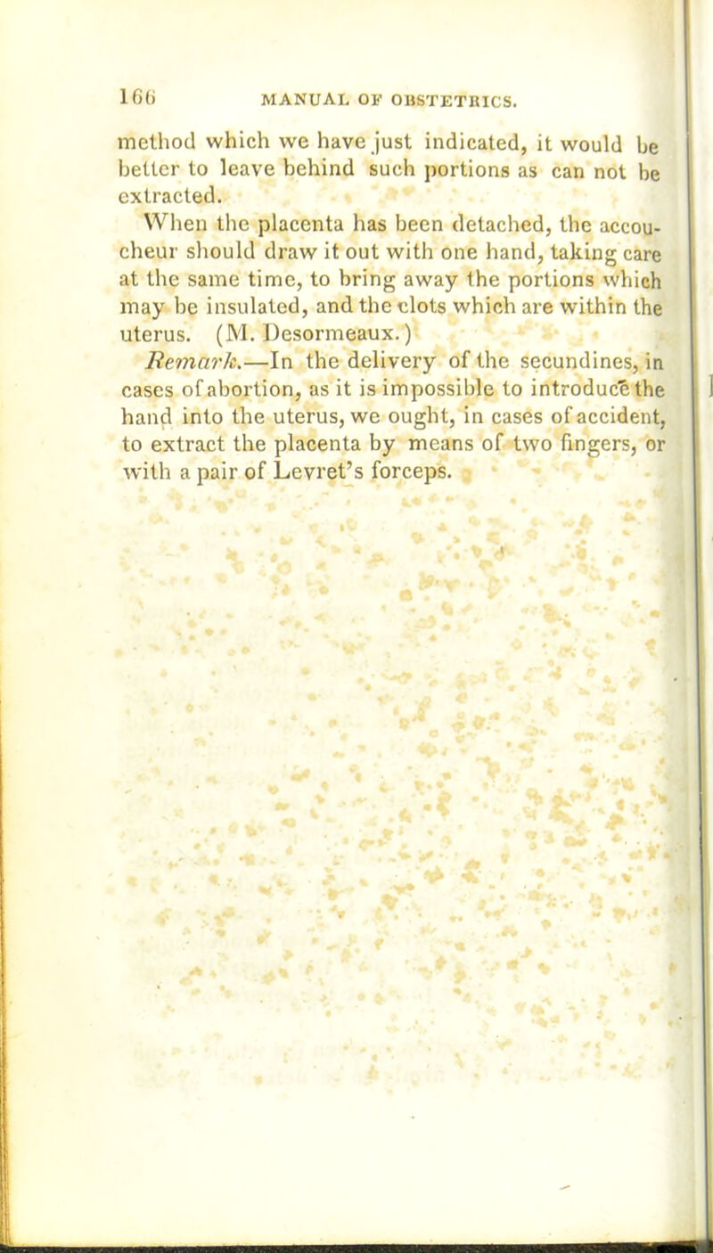 method which we have just indicated, it would be better to leave behind such portions as can not be extracted. When the placenta has been detached, the accou- cheur should draw it out with one hand, taking care at the same time, to bring away the portions which may be insulated, and the clots which are within the uterus. (M. Desormeaux.) Remark.—In the delivery of the secundines, in cases of abortion, as it is impossible to introduce the hand into the uterus, we ought, in cases of accident, to extract the placenta by means of two fingers, or with a pair of Levret’s forceps.