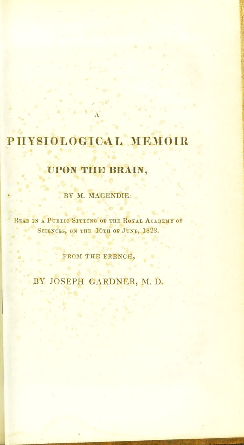 I A > PHYSIOLOGICAL MEMOIR UPON THE BRAIN, * BY M. MAGENDIE: Read in a Public Sitting of the Royal Academy of Sciences, on the 16tu of June, 1828. FROM THE FRENCH, BY JOSEPH GARDNER, M. D. - j: mmmm