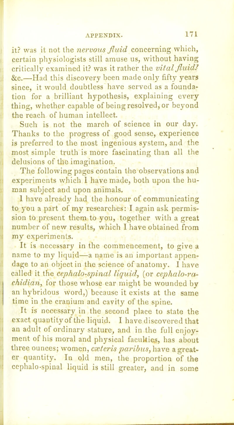 it? was it not the nervous fluid concerning which, certain physiologists still amuse us, without having critically examined it? was it rather the vital fluid! &c.—Had this discovery been made only fifty years since, it would doubtless have served as a founda- tion for a brilliant hypothesis, explaining every thing, whether capable of being resolved, or beyond the reach of human intellect. Such is not the march of science in our day. Thanks to the progress of good sense, experience is preferred to the most ingenious system, and the most simple truth is more fascinating than all the delusions of the imagination. The following pages contain the observations and experiments which 1 have made, both upon the hu- man subject and upon animals. 1 have already had the honour of communicating to you a part of my researches: I again ask permis- sion to present them to you, together with a great number of new results, which I have obtained from my experiments. It is necessary in the commencement, to give a name to my liquid—a name is an important appen- dage to an object in the science of anatomy. I have called it the cephalo-spinal liquid, (or cephalo-ra- ehidian, for those whose ear might be wounded by an hybridous word,) because it exists at the same time in the cranium and cavity of the spine. It is necessary in the second place to state the exact quantity of the liquid. I have discovered that an adult of ordinary stature, and in the full enjoy- ment of his moral and physical faculties, has about three ounces; women, cxteris paribus, have a great- er quantity. In old men, the proportion of the cephalo-spinal liquid is still greater, and in some