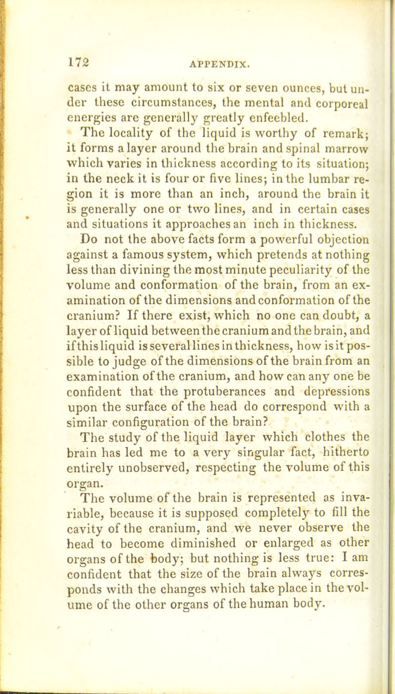 cases it may amount to six or seven ounces, but un- der these circumstances, the mental and corporeal energies are generally greatly enfeebled. The locality of the liquid is worthy of remark; it forms a layer around the brain and spinal marrow which varies in thickness according to its situation; in the neck it is four or five lines; in the lumbar re- gion it is more than an inch, around the brain it is generally one or two lines, and in certain cases and situations it approaches an inch in thickness. Do not the above facts form a powerful objection against a famous system, which pretends at nothing less than divining the most minute peculiarity of the volume and conformation of the brain, from an ex- amination of the dimensions and conformation of the cranium? If there exist, which no one can doubt, a layer of liquid between the cranium and the brain, and ifthisliquid is several lines in thickness, how isit pos- sible to judge of the dimensions of the brain from an examination of the cranium, and how can any one be confident that the protuberances and depressions upon the surface of the head do correspond with a similar configuration of the brain? The study of the liquid layer which clothes the brain has led me to a very singular fact, hitherto entirely unobserved, respecting the volume of this organ. The volume of the brain is represented as inva- riable, because it is supposed completel3r to fill the cavity of the cranium, and we never observe the head to become diminished or enlarged as other organs of the body; but nothing is less true: I am confident that the size of the brain always corres- ponds with the changes which take place in the vol- ume of the other organs of the human body.