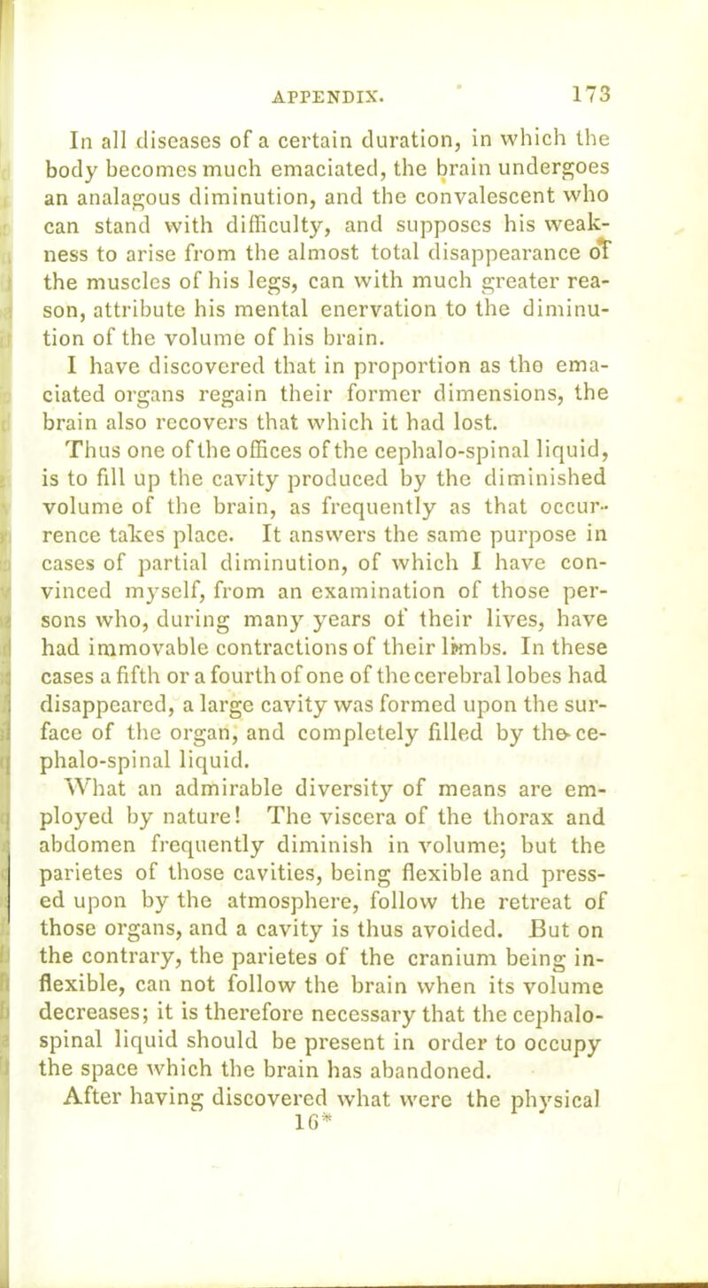 In all diseases of a certain duration, in which the body becomes much emaciated, the brain undergoes an analagous diminution, and the convalescent who can stand with difficulty, and supposes his weak- ness to arise from the almost total disappearance oT the muscles of his legs, can with much greater rea- son, attribute his mental enervation to the diminu- tion of the volume of his brain. I have discovered that in proportion as the ema- ciated organs regain their former dimensions, the brain also recovers that which it had lost. Thus one of the offices of the cephalo-spinal liquid, is to fdl up the cavity produced by the diminished volume of the brain, as frequently as that occur- rence takes place. It answers the same purpose in cases of partial diminution, of which I have con- Ivinced myself, from an examination of those per- sons who, during many years of their lives, have had immovable contractions of their limbs. In these cases a fifth or a fourth of one of the cerebral lobes had disappeared, a large cavity was formed upon the sur- face of the organ, and completely filled by the-ce- phalo-spinal liquid. What an admirable diversity of means are em- ployed by nature! The viscera of the thorax and abdomen frequently diminish in volume; but the parietes of those cavities, being flexible and press- ed upon by the atmosphere, follow the retreat of those organs, and a cavity is thus avoided. But on the contrary, the parietes of the cranium being in- flexible, can not follow the brain when its volume decreases; it is therefore necessary that the cephalo- spinal liquid should be present in order to occupy the space which the brain has abandoned. After having discovered what were the physical 1G*