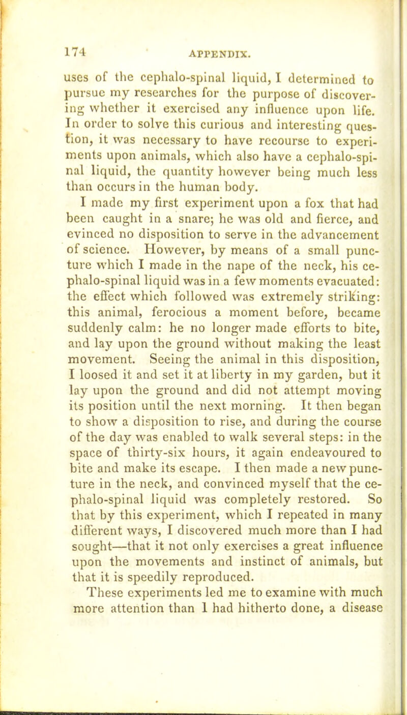 uses of the cephalo-spinal liquid, I determined to pursue my researches for the purpose of discover- ing whether it exercised any influence upon life. In order to solve this curious and interesting ques- tion, it was necessary to have recourse to experi- ments upon animals, which also have a cephalo-spi- nal liquid, the quantity however being much less than occurs in the human body. I made my first experiment upon a fox that had been caught in a snare; he was old and fierce, and evinced no disposition to serve in the advancement of science. However, by means of a small punc- ture which I made in the nape of the neck, his ce- phalo-spinal liquid was in a few moments evacuated: the effect which followed was extremely striking: this animal, ferocious a moment before, became suddenly calm: he no longer made efforts to bite, and lay upon the ground without making the least movement. Seeing the animal in this disposition, I loosed it and set it at liberty in my garden, but it lay upon the ground and did not attempt moving its position until the next morning. It then began to show a disposition to rise, and during the course of the day was enabled to walk several steps: in the space of thirty-six hours, it again endeavoured to bite and make its escape. I then made a newpunc- tui-e in the neck, and convinced myself that the ce- phalo-spinal liquid was completely restored. So that by this experiment, which I repeated in many different ways, I discovered much more than I had sought—that it not only exercises a great influence upon the movements and instinct of animals, but that it is speedily reproduced. These experiments led me to examine with much more attention than 1 had hitherto done, a disease