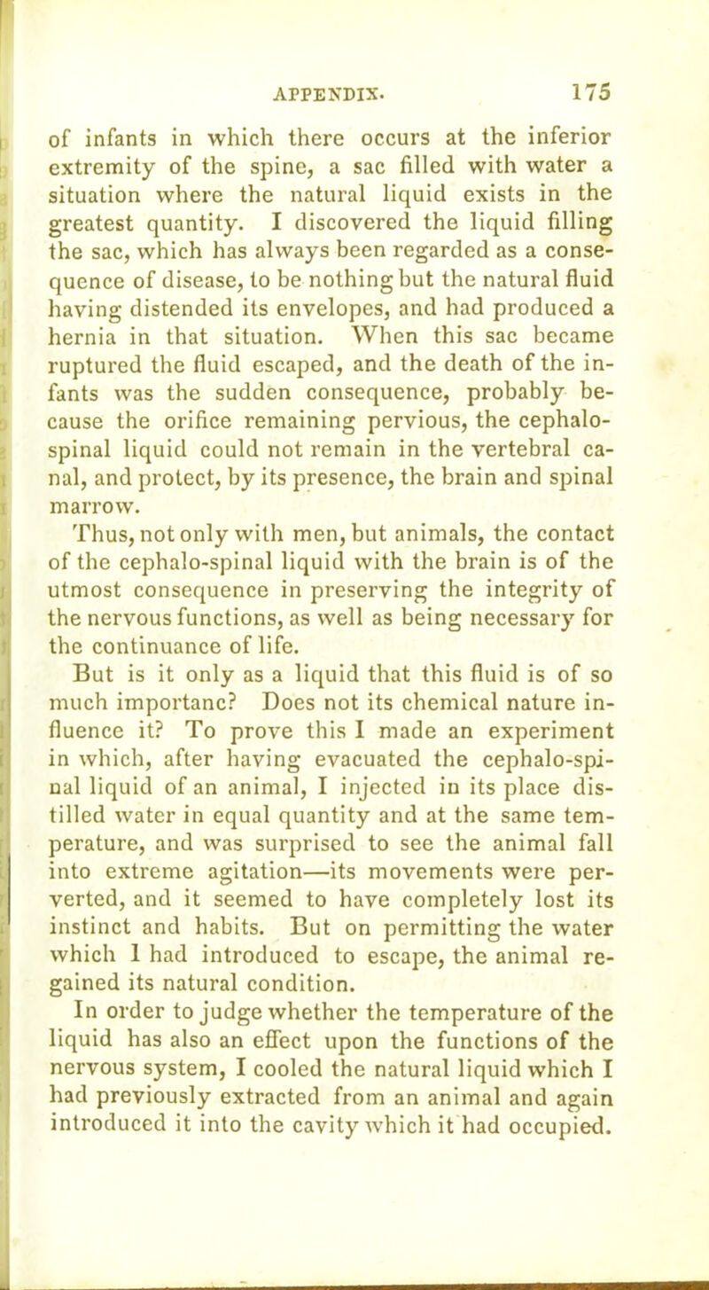 of infants in which there occurs at the inferior extremity of the spine, a sac filled with water a situation where the natural liquid exists in the greatest quantity. I discovered the liquid filling the sac, which has always been regarded as a conse- quence of disease, to be nothing but the natural fluid having distended its envelopes, and had produced a hernia in that situation. When this sac became ruptured the fluid escaped, and the death of the in- fants was the sudden consequence, probably be- cause the orifice remaining pervious, the cephalo- spinal liquid could not remain in the vertebral ca- nal, and protect, by its presence, the brain and spinal marrow. Thus, not only with men, but animals, the contact of the cephalo-spinal liquid with the brain is of the utmost consequence in preserving the integrity of the nervous functions, as well as being necessary for the continuance of life. But is it only as a liquid that this fluid is of so much importanc? Does not its chemical nature in- fluence it? To prove this I made an experiment in which, after having evacuated the cephalo-spi- nal liquid of an animal, I injected in its place dis- tilled water in equal quantity and at the same tem- perature, and was surprised to see the animal fall into extreme agitation—its movements were per- verted, and it seemed to have completely lost its I instinct and habits. But on permitting the water which 1 had introduced to escape, the animal re- gained its natural condition. In order to judge whether the temperature of the liquid has also an effect upon the functions of the nervous system, I cooled the natural liquid which I had previously extracted from an animal and again introduced it into the cavity which it had occupied.