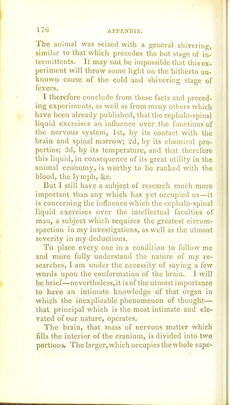 17G The animal was seized with a general shivering, similar to that which precedes the hot stage of in- term ittents. It may not be impossible that this ex- periment will throw some light on the hitherto un- known cause of the cold and shivering stage of fevers. I therefore conclude from these facts and preced- ing experiments, as well as from many others which have been already published, that the cephalo-spinal liquid exercises an influence over the functions of the nervous system, 1st, by its contact with the brain and spinal marrow; 2d, by its chemical pro- perties; 3d, by its temperature, and that therefore this liquid, in consequence of its great utility in the animal economy, is worthy to be ranked with the blood, the lymph, &c. But I still have a subject of research much more important than any which has yet occupied us—it is concerning the influence which the cephalo-spinal liquid exercises over the intellectual faculties of man, a subject which requires the greatest circum- spection in my investigations, as well as the utmost severity in my deductions. To place every one in a condition to follow me and more fully understand the nature of my re- searches, I am under the necessity of saying a few words upon the conformation of the brain. 1 will be brief—nevertheless, it is of the utmost importance to have an intimate knowledge of that organ in which the inexplicable phenomenon of thought— that principal which is the most intimate and ele- vated of our nature, operates. The brain, that mass of nervous matter which fills the interior of the cranium, is divided into two portions* The larger, which occupies the whole supe-