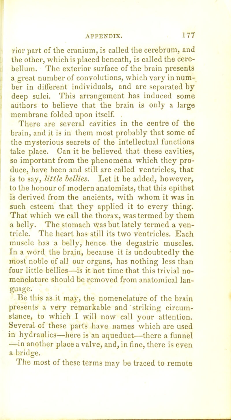 rior part of the cranium, is called the cerebrum, and the other, which is placed beneath, is called the cere- bellum. The exterior surface of the brain presents a great number of convolutions, which vary in num- ber in different individuals, and are separated by deep sulci. This arrangement has induced some authors to believe that the brain is only a large membrane folded upon itself. There are several cavities in the centre of the brain, and it is in them most probably that some of the mysterious secrets of the intellectual functions take place. Can it be believed that these cavities, so important from the phenomena which they pro- duce, have been and still are called ventricles, that is to say, little bellies. Let it be added, however, to the honour of modern anatomists, that this epithet is derived from the ancients, with whom it was in such esteem that they applied it to every thing. That which we call the thorax, was termed by them a belly. The stomach was but lately termed a ven- tricle. The heart has still its two ventricles. Each muscle has a belly, hence the degastric muscles. In a word the brain, because it is undoubtedly the most noble of all our organs, has nothing less than four little bellies—is it not time that this trivial no- menclature should be removed from anatomical lan- guage. Be this as it may, the nomenclature of the brain presents a very remarkable and striking circum- stance, to which I will now call your attention. Several of these parts have names which are used in hydraulics—here is an aqueduct—there a funnel —in another place a valve, and, in fine, there is even a bridge. The most of these terms may be traced to remote