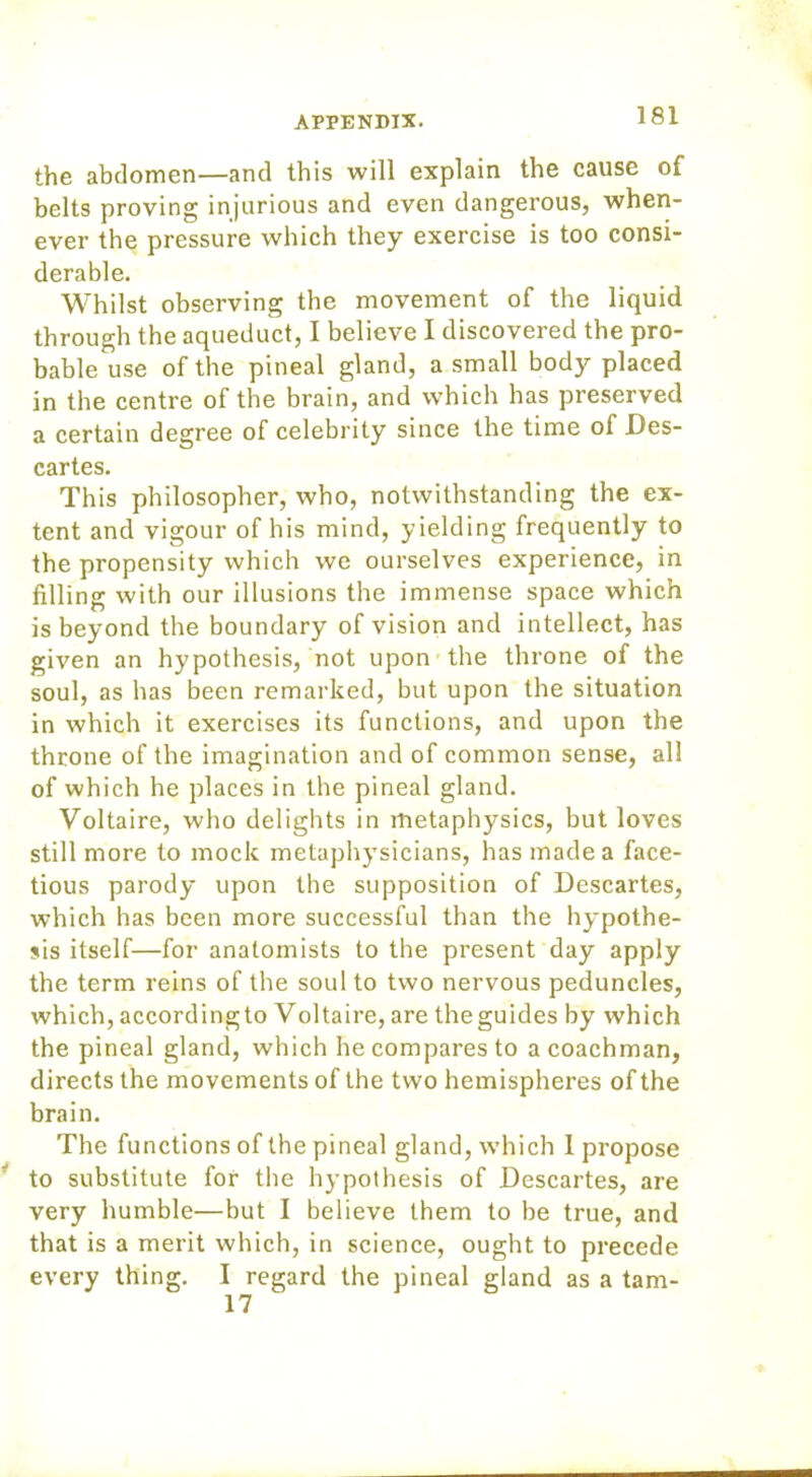 the abdomen—and this will explain the cause of belts proving injurious and even dangerous, when- ever the pressure which they exercise is too consi- derable. Whilst observing the movement of the liquid through the aqueduct, I believe I discovered the pro- bable use of the pineal gland, a small body placed in the centre of the brain, and which has preserved a certain degree of celebrity since the time of Des- cartes. This philosopher, who, notwithstanding the ex- tent and vigour of his mind, yielding frequently to the propensity which we ourselves experience, in filling with our illusions the immense space which is beyond the boundary of vision and intellect, has given an hypothesis, not upon the throne of the soul, as has been remarked, but upon the situation in which it exercises its functions, and upon the throne of the imagination and of common sense, all of which he places in the pineal gland. Voltaire, who delights in metaphysics, but loves still more to mock metaphysicians, has made a face- tious parody upon the supposition of Descartes, which has been more successful than the hypothe- sis itself—for anatomists to the present day apply the term reins of the soul to two nervous peduncles, which, accordingto Voltaire, are theguides by which the pineal gland, which he compares to a coachman, directs the movements of the two hemispheres of the brain. The functions of the pineal gland, which 1 propose to substitute for the hypothesis of Descartes, are very humble—but I believe them to be true, and that is a merit which, in science, ought to precede every thing. I regard the pineal gland as a tam- 17