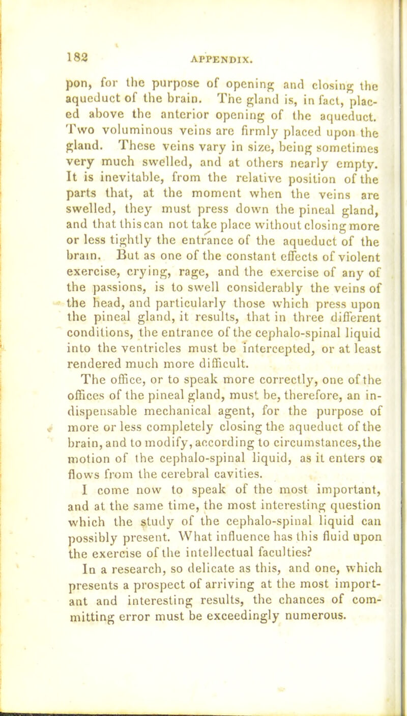 pon, for the purpose of opening and closing the aqueduct of the brain. The gland is, in fact, plac- ed above the anterior opening of the aqueduct. Two voluminous veins are firmly placed upon the gland. These veins vary in size, being sometimes very much swelled, and at others nearly empty. It is inevitable, from the relative position of the parts that, at the moment when the veins are swelled, they must press down the pineal gland, and that this can not take place without closing more or less tightly the entrance of the aqueduct of the brain. But as one of the constant effects of violent exercise, crying, rage, and the exercise of any of the passions, is to swell considerably the veins of the head, and particularly those which press upon the pineal gland, it results, that in three different conditions, the entrance of the cephalo-spinal liquid into the ventricles must be intercepted, or at least rendered much more difficult. The office, or to speak more correctly, one of the offices of the pineal gland, must be, therefore, an in- dispensable mechanical agent, for the purpose of more or less completely closing the aqueduct of the brain, and to modify, according to circumstances,the motion of the cephalo-spinal liquid, as it enters os flows from the cerebral cavities. 1 come now to speak of the most important, and at the same time, the most interesting question which the study of the cephalo-spinal liquid can possibly present. What influence has this fluid upon the exercise of the intellectual faculties? In a research, so delicate as this, and one, which presents a prospect of arriving at the most import- ant and interesting results, the chances of com- mitting error must be exceedingly numerous.