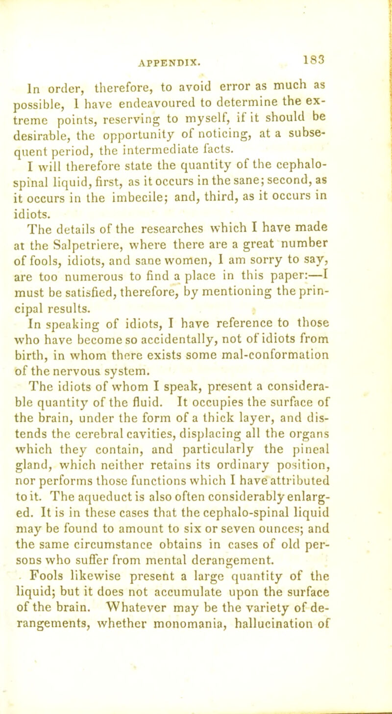 In order, therefore, to avoid error as much as possible, 1 have endeavoured to determine the ex- treme points, reserving to myself, it it should be desirable, the opportunity of noticing, at a subse- quent period, the intermediate tacts. I will therefore state the quantity of the cephalo- spinal liquid, first, as it occurs in the sane; second, as it occurs in the imbecile; and, third, as it occurs in idiots. The details of the researches which I have made at the Salpetriere, where there are a great number of fools, idiots, and sane women, I am sorry to say, are too numerous to find a place in this paper:—I must be satisfied, therefore, by mentioning the prin- cipal results. In speaking of idiots, I have reference to those who have become so accidentally, not ot idiots from birth, in whom there exists some mal-conformation of the nervous system. The idiots of whom I speak, present a considera- ble quantity of the fluid. It occupies the surface of the brain, under the form of a thick layer, and dis- tends the cerebral cavities, displacing all the organs which they contain, and particularly the pineal gland, which neither retains its ordinary position, nor performs those functions which I have attributed to it. The aqueduct is also often considerably enlarg- ed. It is in these cases that the cephalo-spinal liquid may be found to amount to six or seven ounces; and the same circumstance obtains in cases of old per- sons who suffer from mental derangement. Fools likewise present a large quantity of the liquid; but it does not accumulate upon the surface of the brain. Whatever may be the variety of de- rangements, whether monomania, hallucination of