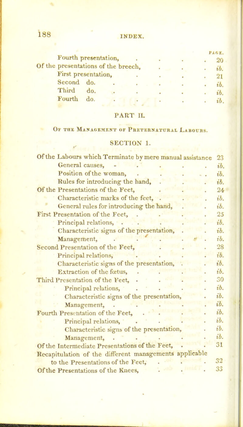 Fourth presentation, Of the presentations of the breech. First presentation, Second do. Third do. Fourth do. PAGE. . 20 • ib. . 21 • ib. • ib. • ib. PART IL Of the Management of Preternatural Labours. SECTION 1. Of the Labours which Terminate by mere manual assistance General causes, - . Position of the woman, . . ... Rules for introducing- the hand. Of the Presentations of the Feet, Characteristic marks of the feet, . General rules for introducing- the hand, First Presentation of the Feet, .... Principal relations, ..... Characteristic signs of the presentation, . Management, . . 4 . “ Second Presentation of the Feet, Principal relations, .... Characteristic signs of the presentation, . Extraction of the fcetus, .... Third Presentation of the Feet, .... Principal relations, .... Charactei-istic signs of the presentation, Management, ..... Fourth Presentation of the Feet, . Principal relations, .... Characteristic signs of the presentation. Management, ..... Of the Intermediate Presentations of the Feet, Recapitulation of the different managements applicable to the Presentations of the Feet, Of the Presentations of the Knees, 23 ib. ib. ib. 24 ib. ib. 25 ib. ib. ib. 28 ib. ib. ib. 30 ib. ib. ib. ib. ib. ib. ib. 31 32 33