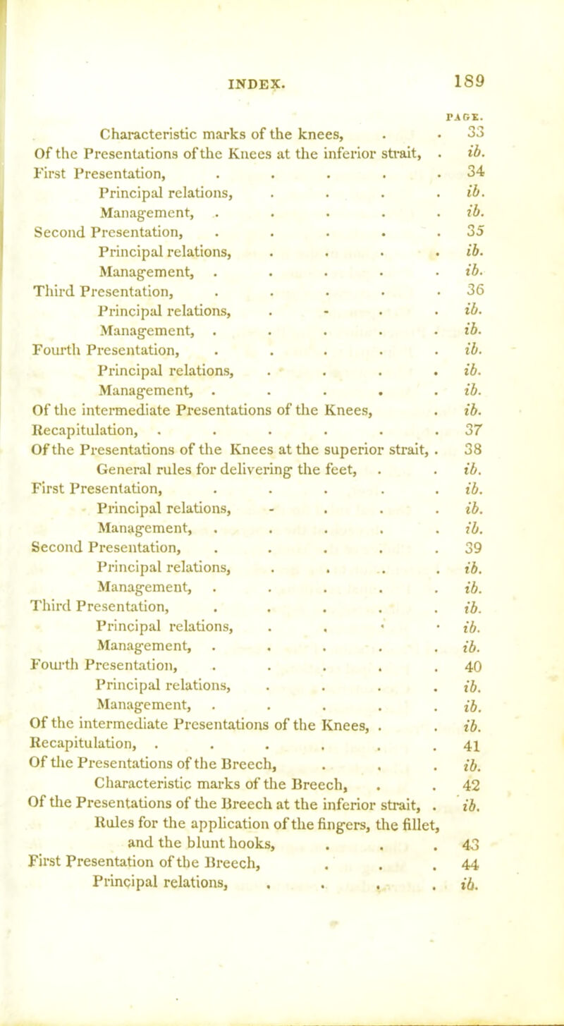 1S9 TAGS. Characteristic marks of the knees, . • 33 Of the Presentations of the Knees at the inferior strait, . ib. First Presentation, . . . . .34 Principal relations, . . . . ib. Management, . . . . . ib. Second Presentation, . . . . .35 Principal relations, .... ib. Management, . . . . . ib. Third Presentation, . . • • .36 Principal relations, .... ib. Management, . . . . . ib. Fourth Presentation, . . . . . ib. Principal relations, .... ib. Management, . . . . . ib. Of the intermediate Presentations of the Knees, . ib. Recapitulation, . . . . . .37 Of the Presentations of the Knees at the superior strait, . 38 General rules for delivering the feet, . . ib. First Presentation, . . . . . ib. Principal relations, .... ib. Management, . . . . . ib. Second Presentation, . . . . .39 Principal relations, . . . . ib. Management, . . . . . ib. Third Presentation, . . . . . ib. Principal relations, . ib. Management, . . . . . ib. Fourth Presentation, . . . . .40 Principal relations, .... ib. Management, . . . . . ib. Of the intermediate Presentations of the Knees, . . ib. Recapitulation, . . . . . .41 Of the Presentations of the Breech, . , . ib. Characteristic marks of the Breech, . . 42 Of the Presentations of the Breech at the inferior strait, . ib. Rules for the application of the fingers, the fillet, and the blunt hooks, . . .43 First Presentation of the Breech, . . .44 Principal relations, .... ib.
