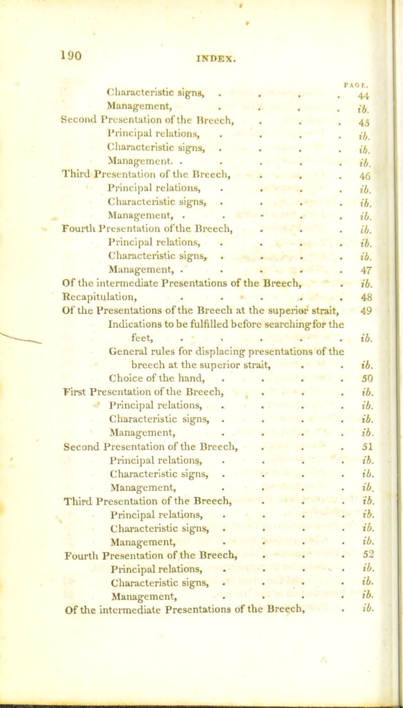 r 190 INDEX. ... paof.. Characteristic signs, . . . .44 Management, . . . . ib Second Presentation of the Breech, . . .45 Principal relations, .... ib. Characteristic signs, .... ib. Management. . . . . . ib. Third Presentation of the Breech, . . .46 Principal relations, .... ib. Characteristic signs, .... ib. Management, . . - . . ib. Fourth Presentation ofthe Breech, . . . ib. Principal relations, .... ib. Characteristic signs, .... ib. Management, . . . . .47 Of the intermediate Presentations of the Breech, . ib. Recapitulation, . . . .48 Of the Presentations of the Breech at the superior strait, 49 Indications to be fulfilled before searchingfor the feet, ..... ib. General rules for displacing presentations of the breech at the superior strait, . . ib. Choice of the hand, . . . .50 First Presentation of the Breech, . . . ib. Principal relations, . ... ib. Characteristic signs, .... ib. Management, . . . . ib. Second Presentation of the Breech, . . .51 Principal relation?, .... ib. Characteristic signs, .... ib. Management, .... ib. Third Presentation of the Breech, . . . ib. Principal relations, .... ib. Characteristic signs, . . . . ib. Management, .... ib. Fourth Presentation of the Breech, . . .52 Principal relations, . . • • ib. Characteristic signs, .... ib. Management, . • • . ib. Of the intermediate Presentations of the Breech, . ib.