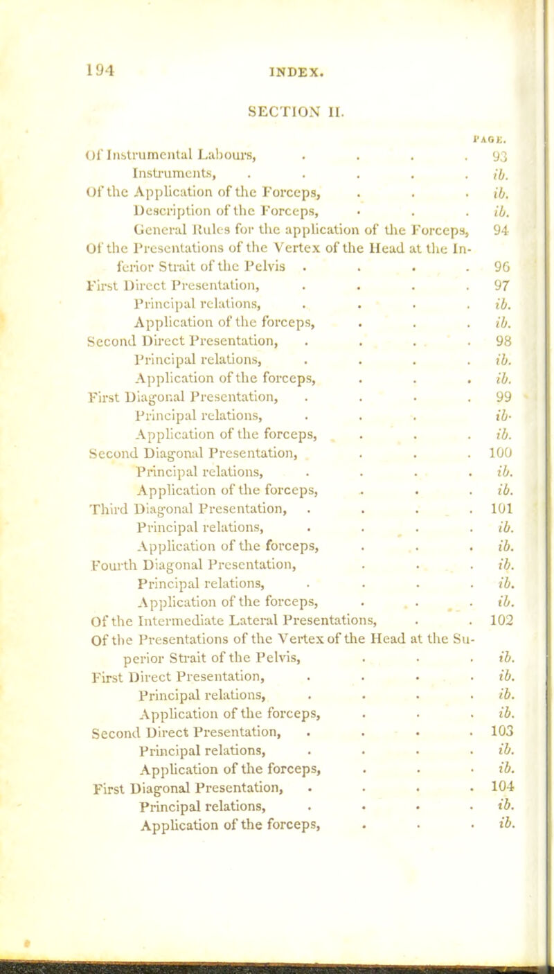 SECTION II. I'AGK. Of Instrumental Labours, . . . .93 Instruments, . . . . . ib. Of the Application of the Forceps, . . . ib. Description of the Forceps, • . . ib. General Rules for the application of the Forceps, 94 Of the Presentations of the Vertex of the Head at the In- ferior Strait of the Pelvis . . . .96 First Direct Presentation, . . . .97 Principal relations, .... ib. Application of the forceps, . . . ib. Second Direct Presentation, . . . .98 Principal relations, .... ib. Application of the forceps, . . . ib. First Diagonal Presentation, . . . .99 Principal relations, . . . ib- Application of the forceps, . . . ib. Second Diagonal Presentation, . . . 100 Principal relations, .... ib. Application of the forceps, . . . ib. Third Diagonal Presentation, .... 101 Principal relations, .... ib Application of the forceps, . . . ib. Fourth Diagonal Presentation, . . . ib Principal relations, .... ib Application of the forceps, . . . ib Of the Intermediate Lateral Presentations, . . 102 Of the Presentations of the Vertex of the Head at the Su- perior Strait of the Pelvis, . . . ib First Direct Presentation, .... ib Principal relations, .... ib Application of the forceps, . . . ib Second Direct Presentation, .... 103 Principal relations, .... ib Application of the forceps, . . • ib First Diagonal Presentation, .... 104 Principal relations, .... ib Application of the forceps, . . . ib