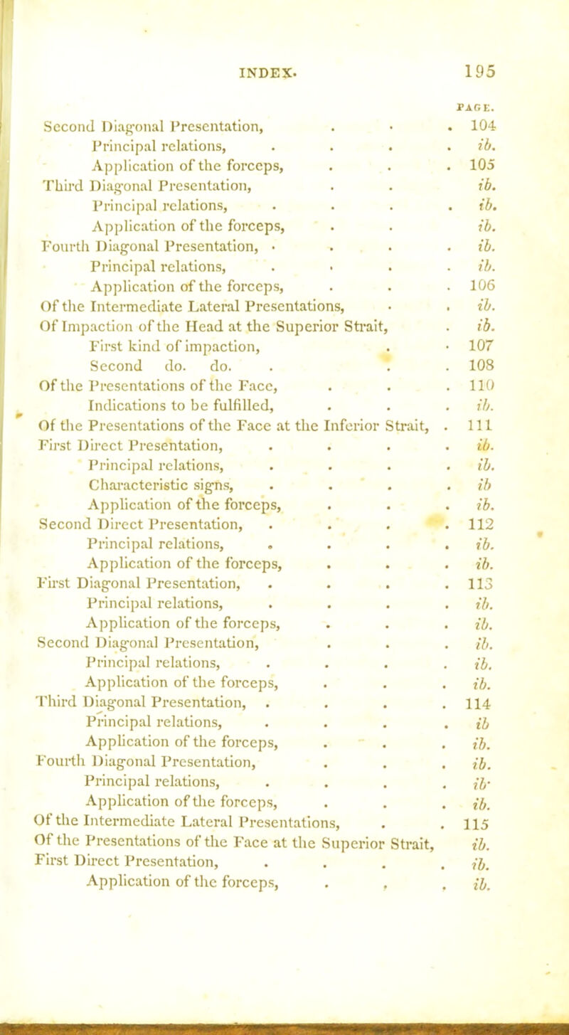 PAGE. Second Diagonal Presentation, . • . 104 Principal relations, .... ib. Application of the forceps, . . . 105 Third Diagonal Presentation, . . ib. Principal relations, .... ib. Application of the forceps, . . ib. Fourth Diagonal Presentation, .... ib. Principal relations, .... ib. Application of the forceps, . . .106 Of the Intermediate Lateral Presentations, • . ib. Of Impaction of the Head at the Superior Strait, . ib. First kind of impaction, . • 107 Second do. do. . . . 108 Of the Presentations of the Face, . . . 110 Indications to be fulfilled, . . . ib. Of the Presentations of the Face at the Inferior Strait, . Ill First Direct Presentation, .... ib. Principal relations, .... ib. Characteristic signs, . . . . ib Application of the forceps, . . . ib. Second Direct Presentation, .... 112 Principal relations, .... ib. Application of the forceps, . . . ib. First Diagonal Presentation, . . . .113 Principal relations, .... ib. Application of the forceps, . . . ib. Second Diagonal Presentation, . . . ib. Principal relations, .... ib. Application of the forceps, . . . ib. Third Diagonal Presentation, . . . .114 Principal relations, . . . . ib Application of the forceps, . . . ib. Fourth Diagonal Presentation, . . . ib. Principal relations, .... ib■ Application of the forceps, . . . ib. Of the Intermediate Lateral Presentations, . .115 Of the Presentations of the Face at the Superior Strait, ib. First Direct Presentation, .... ib. Application of the forceps, . , . ib.