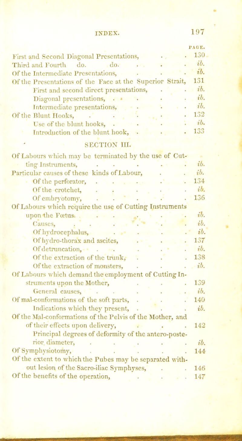First and Second Diagonal Presentations, PAGE. . 130 Third and Fourth do. do. ib. . ib. Of the Intermediate Presentations, Of the Presentations of the Face at the Superior Strait, 131 First and second direct presentations, . ib. Diagonal presentations, . * ib. Intermediate presentations, . ib. Of the Tllunt Hooks, .... . 132 Use of the blunt hooks, . . ib. Introduction of the blunt hook, 1 on . loo SECTION III. Of Labours which may be terminated by the use of Cut- ting- Instruments, . . . . ib. Particular causes of these kinds of Labour, . . ib. Of the perforator, . . . . 134 Of the crotchet, . . . . ib. Of embryotomy, ..... 136 Of Labours which require the use of Cutting Instruments upon the Pcetus. . . . . ib. Causes, . . . . ' . . ib. Of hydrocephalus, .... ib. Of hydro-thorax and ascites, . . .137 Of detruncation, . . . . . ib. Of the extraction of the trunk, . . . 138 Of the extraction of monsters, . . . ib. Of Labours which demand the employment of Cutting In- struments upon the Mother, . . . 139 General causes, . . . . . ib. Of mal-conformations of the soft parts, . . . 140 Indications which they present, . . . ib. Of the Mal-conformations of the Pelvis of the Mother, and of their effects upon delivery, . . . 142 Principal degrees of deformity of the antero-poste- rior. diameter, . . . . . ib. Of Symphysiotomy, ..... 144 Of the extent to which the Tubes may be separated with- out lesion of the Sacro-iliac Symphyses, . . 146 Of the benefits of the operation, . . .147