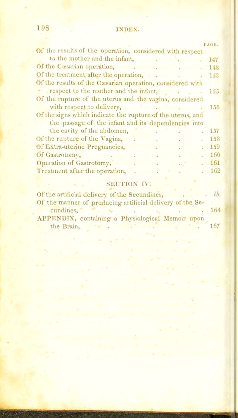 19S TAGK. Of Hit results of the operation, considered with respect to the mother and the infant, . . . 147 Of the Caesarian operation, .... 148 Of the treatment after the operation, . . . 153 Of the results of the Caesarian operation, considered with • respect to the mother and the infant, . . 155 Of the rupture of the uterus and the vagina, considered with respect to delivery, . . .156 Of the signs which indicate the rupture of the uterus, and the passage of the infant and its dependencies into the cavity of the abdomen, . 157 Of the rupture of the Vagina, . 158 Of Extra-uterine Pregnancies, . 159 Of Gastrotomy, .... . 160 Operation of Gastrotomy, . 161 Treatment after the operation, . 162 SECTION IV. Of the artificial delivery of the Secundines, . ib. Of the manner of producing artificial delivery of the Se- cundines, . . . . . 164 APPENDIX, containing a Physiological Memoir upon the Brain, . . . . 167