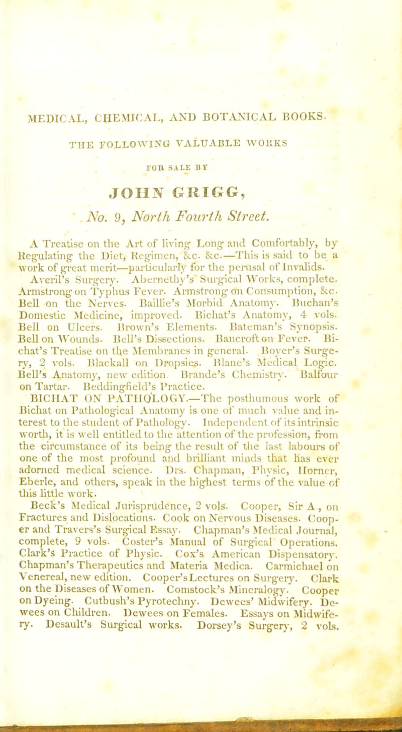 MEDICAL, CHEMICAL, AND BOTANICAL BOOKS. the following valuable works Fon SALE BI JOHX GRIGG, No. 9, North Fourth Street. A Treatise on the Art of living1 Long1 and Comfortably, by Regulating the Diet, Regimen, &c. &c.—This is said to be a work of great merit—particularly for the perusal of Invalids. Averil’s Surgery. Abernethy’s Surgical Works, complete. Armstrong on Typhus Fever. Armstrong on Consumption, &c. Bell on the Nerves. Baillie’s Morbid Anatomy. Buchan’s Domestic Medicine, improved. Bichat’s Anatomy, 4 vols. Bell on Ulcers. Brown’s Elements. Bateman’s Synopsis. Bell on Wounds. Bell’s Dissections. Bancroft on Fever. Bi- chat’s Treatise on the Membranes in general. Boyer’s Surge- ry, 2 vols. Blaclcall on Dropsies. Blane’s Medical Logic. Bell’s Anatomy, new edition. Braude’s Chemistry. Balfour on Tartar. Beddingfield’s Practice. BICHAT ON PATHOLOGY.—The posthumous work of Bichat on Pathological Anatomy is one of much value and in- terest to the student of Pathology. Independent of its intrinsic word), it is well entitled to the attention of the profession, from the circumstance of its being the result of the last labours of one of the most profound and brilliant minds that has ever adorned medical science- Drs. Chapman, Physic, Horner, Eberle, and others, speak in the highest terms of the value of this little work. Beck’s Medical Jurisprudence, 2 vols. Cooper, Sir A , on Fractures and Dislocations. Cook on Nervous Diseases. Coop- er and Travers’s Surgical Essay. Chapman’s Medical Journal, complete, 9 vols. Coster’s Manual of Surgical Operations. Clark’s Practice of Physic. Cox’s American Dispensatory. Chapman’s Therapeutics and Materia Medica. Carmichael on Venereal, new edition. Cooper’s Lectures on Surgery. Clark on the Diseases of Women. Comstock’s Mineralogy. Cooper on Dyeing. Cutbush’s Pyrotechny. Dewees’ Midwifery. De- wees on Children. Dewees on Females. Essays on Midwife- ry. Desault’s Surgical works. Dorsey’s Surgery, 2 vols.