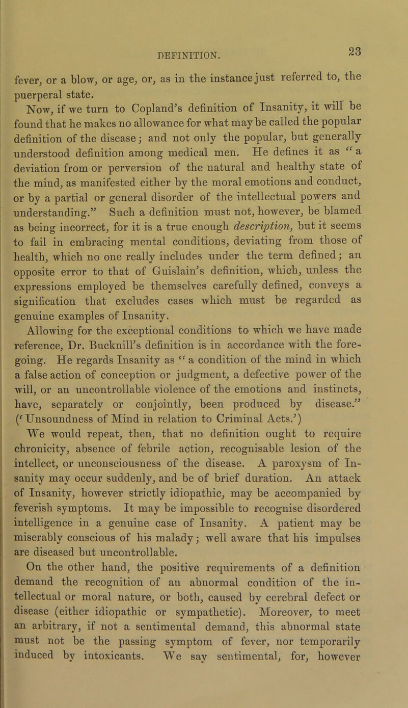 fever, or a blow, or age, or, as in tlie instance just referred to, the puerperal state. Now, if we turn to Copland’s definition of Insanity, it will be found that lie makes no allowance for what may be called the popular definition of the disease j and not only the popular, hut generally understood definition among medical men. He defines it as “ a deviation from or perversion of the natural and healthy state of the mind, as manifested either by the moral emotions and conduct, or by a partial or general disorder of the intellectual powers and understanding.” Such a definition must not, however, be blamed as being incorrect, for it is a true enough description, but it seems to fail in embracing mental conditions, deviating from those of health, which no one really includes under the term defined; an opposite error to that of Guislain’s definition, which, unless the expressions employed be themselves carefully defined, conveys a signification that excludes cases which must be regarded as genuine examples of Insanity. Allowing for the exceptional conditions to which we have made reference, Dr. Bucknill’s definition is in accordance with the fore- going. He regards Insanity as “ a condition of the mind in which a false action of conception or judgment, a defective power of the will, or an uncontrollable violence of the emotions and instincts, have, separately or conjointly, been produced by disease.” (f Unsoundness of Mind in relation to Criminal Acts.’) We would repeat, then, that no definition ought to require chronicity, absence of febrile action, recognisable lesion of the intellect, or unconsciousness of the disease. A paroxysm of In- 1 sanity may occur suddenly, and be of brief duration. An attack of Insanity, however strictly idiopathic, may be accompanied by feverish symptoms. It may be impossible to recognise disordered intelligence in a genuine case of Insanity. A patient may be miserably conscious of his malady; well aware that his impulses are diseased but uncontrollable. On the other hand, the positive requirements of a definition demand the recognition of an abnormal condition of the in- tellectual or moral nature, or both, caused by cerebral defect or disease (either idiopathic or sympathetic). Moreover, to meet an arbitrary, if not a sentimental demand, this abnormal state must not be the passing symptom of fever, nor temporarily induced by intoxicants. We say sentimental, for, however