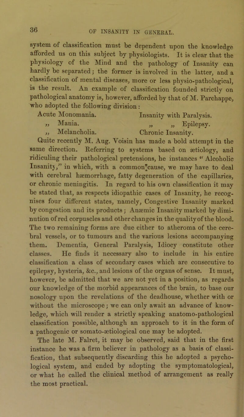 system of classification must be dependent upon the knowledge afforded us on this subject by physiologists. It is clear that the physiology of the Mind and the pathology of Insanity can hardly be separated; the former is involved in the latter, and a classification of mental diseases, more or less physio-pathological, is the result. An example of classification founded strictly on pathological anatomy is, however, afforded by that of M. Parchappe, who adopted the following division : Acute Monomania. Insanity with Paralysis. „ Mania. „ „ Epilepsy. „ Melancholia. Chronic Insanity. Quite recently M. Aug. Yoisin has made a bold attempt in the same direction. Referring to systems based on tetiology, and ridiculing their pathological pretensions, he instances  Alcoholic Insanity/’ in which, with a common’cause, we may have to deal with cerebral luemorrhage, fatty degeneration of the capillaries, or chronic meningitis. In regard to his own classification it may be stated that, as respects idiopathic cases of Insanity, he recog- nises four different states, namely, Congestive Insanity marked by congestion and its products ; Anaemic Insanity marked by dimi- nution of red corpuscles aud other changes in the quality of the blood. The two remaining forms are due either to atheroma of the cere- bral vessels, or to tumours aud the various lesions accompanying them. Dementia, General Paralysis, Idiocy constitute other classes. He finds it necessary also to include in his entire classification a class of secondary cases which are consecutive to epilepsy, hysteria, &c., and lesions of the organs of sense. It must, however, be admitted that we are not yet in a position, as regards our knowledge of the morbid appearances of the brain, to base our nosology upon the revelations of the deadhouse, whether with or without the microscope; we can only await an advance of know- ledge, which will render a strictly speaking anatomo-pathological classification possible, although an approach to it in the form of a pathogenic or somato-setiological one may be adopted. The late M. Falret, it may be observed, said that in the first instance he was a firm believer in pathology as a basis of classi- fication, that subsequently discarding this he adopted a psycho- logical system, and ended by adopting the symptomatological, or what he called the clinical method of arrangement as really the most practical.