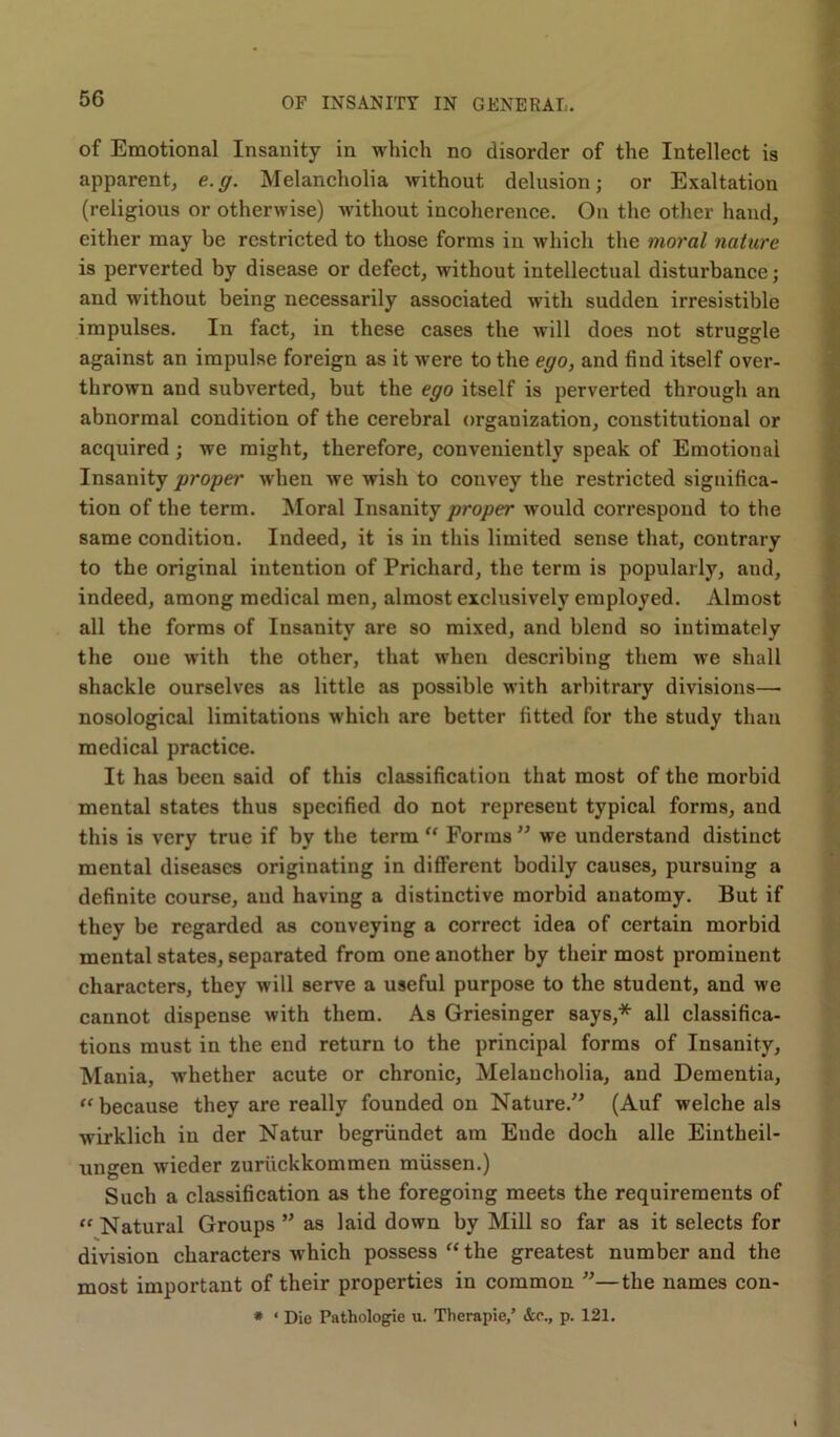 of Emotional Insanity in which no disorder of the Intellect is apparent, e.g. Melancholia without delusion; or Exaltation (religious or otherwise) without incoherence. On the other hand, either may be restricted to those forms in which the moral nature is perverted by disease or defect, without intellectual disturbance; and without being necessarily associated with sudden irresistible impulses. In fact, in these cases the will does not struggle against an impulse foreign as it were to the ego, and find itself over- thrown and subverted, but the ego itself is perverted through an abnormal condition of the cerebral organization, constitutional or acquired; we might, therefore, conveniently speak of Emotional Insanity proper when we wish to convey the restricted significa- tion of the term. Moral Insanity proper would correspond to the same condition. Indeed, it is in this limited sense that, contrary to the original intention of Prichard, the term is popularly, and, indeed, among medical men, almost exclusively employed. Almost all the forms of Insanity are so mixed, and blend so intimately the one with the other, that when describing them we shall shackle ourselves as little as possible with arbitrary divisions— nosological limitations which are better fitted for the study than medical practice. It has been said of this classification that most of the morbid mental states thus specified do not represent typical forms, and this is very true if by the term “ Forms ” we understand distinct mental diseases originating in different bodily causes, pursuing a definite course, and having a distinctive morbid anatomy. But if they be regarded as conveying a correct idea of certain morbid mental states, separated from one another by their most prominent characters, they will serve a useful purpose to the student, and we cannot dispense with them. As Griesinger says,* all classifica- tions must in the end return to the principal forms of Insanity, Mania, whether acute or chronic, Melancholia, and Dementia, “ because they are really founded on Nature.” (Auf welche als wirklich in der Natur begriindet am Ende doch alle Eintheil- ungen wieder zuriickkommen miissen.) Such a classification as the foregoing meets the requirements of <f Natural Groups ” as laid down by Mill so far as it selects for division characters which possess “ the greatest number and the most important of their properties in common ”—the names con- * * Die Pathologie u. Therapie/ &e., p. 121.