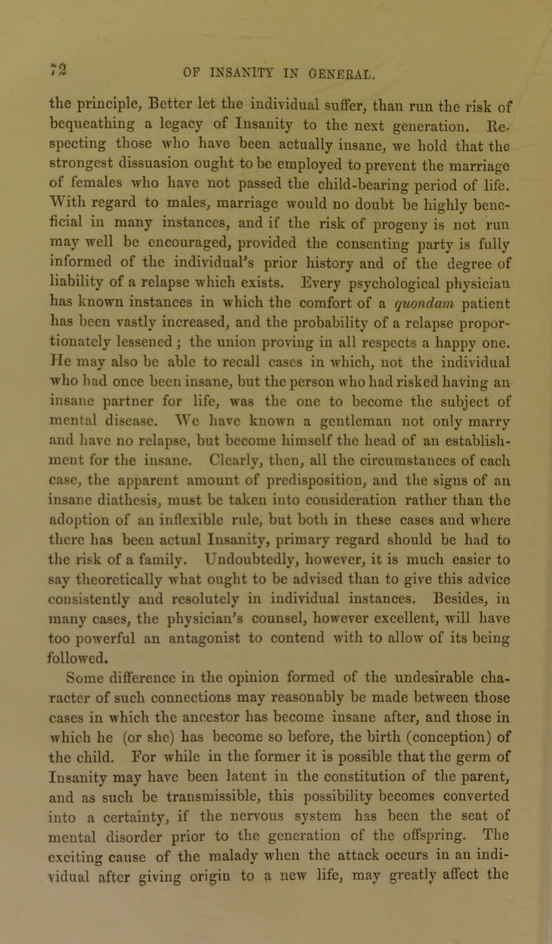 the principle, Better let the individual suffer, than run the risk of bequeathing a legacy of Insanity to the next generation. Re- specting those who have been actually insane, we hold that the strongest dissuasion ought to be employed to prevent the marriage of females who have not passed the child-bearing period of life. With regard to males, marriage would no doubt be highly bene- ficial in many instances, and if the risk of progeny is not run may well be encouraged, provided the consenting party is fully informed of the individual's prior history and of the degree of liability of a relapse which exists. Every psychological physician has known instances in which the comfort of a quondam patient has been vastly increased, and the probability of a relapse propor- tionately lessened; the union proving in all respects a happy one. He may also be able to recall cases in which, not the individual who had once been insane, but the person who had risked having an insane partner for life, was the one to become the subject of mental disease. We have known a gentleman not only marry and have no relapse, but become himself the head of an establish- ment for the insane. Clearly, then, all the circumstances of each case, the apparent amount of predisposition, and the signs of an insane diathesis, must be taken into consideration rather than the adoption of an inflexible rule, but both in these cases and where there has been actual Insanity, primary regard should be had to the risk of a family. Undoubtedly, however, it is much easier to say theoretically what ought to be advised than to give this advice consistently and resolutely in individual instances. Besides, in many cases, the physician's counsel, however excellent, will have too powerful an antagonist to contend with to allow of its being followed. Some difference in the opinion formed of the undesirable cha- racter of such connections may reasonably be made between those cases in which the ancestor has become insane after, and those in which he (or she) has become so before, the birth (conception) of the child. For while in the former it is possible that the germ of Insanity may have been latent in the constitution of the parent, and as such be transmissible, this possibility becomes converted into a certainty, if the nervous system has been the seat of mental disorder prior to the generation of the offspring. The exciting cause of the malady when the attack occurs in an indi- vidual after giving origin to a new life, may greatly affect the