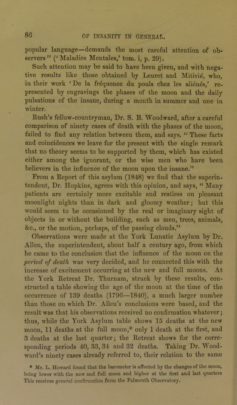 popular language—demands the most careful attention of ob- servers” (f Maladies Mentales,’ tom. i, p. 29). Such attention may be said to have been given, and with nega- tive results like those obtained by Leuret and Mitivie, who, in their work f De la frequence du pouls chez les alienes,' re- presented by engravings the phases of the moon and the daily pulsations of the insane, during a month in summer and one in winter. Rush's fellow-countryman, Dr. S. B. Woodward, after a careful comparison of ninety cases of death with the phases of the moon, failed to find any relation between them, and says, “ These facts and coincidences we leave for the present with the single remark that no theory seems to be supported by them, which has existed either among the ignorant, or the wise men who have been believers in the influence of the moon upon the insane.” From a Report of this asylum (1848) we find that the superin- tendent, Dr. Hopkins, agrees with this opinion, and says, “ Many patients are certainly more excitable and restless on pleasant moonlight nights than in dark and gloomy weather; hut this would seem to be occasioned by the real or imaginary sight of objects in or without the building, such as men, trees, animals, &c., or the motion, perhaps, of the passing clouds.” Observations were made at the York Lunatic Asylum by Dr. Allen, the superintendent, about half a century ago, from which he came to the conclusion that the influence of the moon on the period of death was very decided, and he connected this with the increase of excitement occurring at the new and full moons. At the York Retreat Dr. Thurnam, struck by these results, con- structed a table showing the age of the moon at the time of the occurrence of 139 deaths (1796—1840), a much larger number than those on which Dr. Allen’s conclusions Avere based, and the result was that his observations received no confirmation whatever; thus, while the York Asylum table shows 15 deaths at the new moon, 11 deaths at the full moon,* only 1 death at the first, and 3 deaths at the last quarter; the Retreat shows for the corre- sponding periods 40, 33, 34 and 32 deaths. Taking Dr. Mood- ward's ninety cases already referred to, their relation to the same * Mr. L. Howard found that the barometer is affected by the changes of the moon, being lower with the new and full moon and higher at the first and last quarters This receives general confirmation from the Falmouth Observatory.