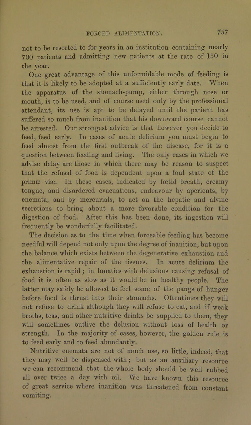not to be resorted to for years in an institution containing nearly 700 patients and admitting new patients at the rate of 150 in the year. One great advantage of this unformidable mode of feeding is that it is likely to be adopted at a sufficiently early date. When the apparatus of the stomach-pump, either through nose or mouth, is to he used, and of course used only by the professional attendant, its use is apt to be delayed until the patient has suffered so much from inanition that his downward course cannot he arrested. Our strongest advice is that however you decide to feed, feed early. In cases of acute delirium you must begin to feed almost from the first outbreak of the disease, for it is a question between feeding and living. The only cases in which we advise delay are those in which there may be reason to suspect that the refusal of food is dependent upon a foul state of the primse vise. In these cases, indicated by foetid breath, creamy tongue, and disordered evacuations, endeavour by aperients, by enemata, and by mercurials, to act on the hepatic and alvine secretions to bring about a more favorable condition for the digestion of food. After this has been done, its ingestion will frequently he wonderfully facilitated. The decision as to the time when forceable feeding has become needful will depend not only upon the degree of inanition, hut upon the balance which exists between the degenerative exhaustion and the alimentative repair of the tissues. In acute delirium the exhaustion is rapid ; in lunatics with delusions causing refusal of food it is often as slow as it would be in healthy people. The latter may safely be allowed to feel some of the pangs of hunger before food is thrust into their stomachs. Oftentimes they will not refuse to drink although they will refuse to eat, and if weak broths, teas, and other nutritive drinks be supplied to them, they will sometimes outlive the delusion without loss of health or strength. In the majority of cases, however, the golden rule is to feed early and to feed abundantly. Nutritive enemata are not of much use, so little, indeed, that they may well be dispensed with; but as an auxiliary resource we can recommend that the whole body should be well rubbed all over twice a day with oil. We have known this resource of great service where inanition was threatened from constant vomiting.