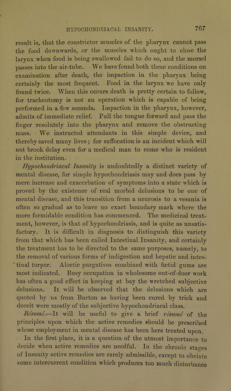result is, that the constrictor muscles of the pharynx cannot pass the food downwards, or the muscles which ought to close the larynx when food is being swallowed fail to do so, and the morsel passes into the air-tube. We have found both these conditions on examination after death, the impaction in the pharynx being certainly the most frequent. Food in the larynx we have only found twice. When this occurs death is pretty certain to follow, for tracheotomy is not an operation which is capable of being performed in a few seconds. Impaction in the pharynx, however, admits of immediate relief. Pull the tongue forward and pass the finger resolutely into the pharynx and remove the obstructing mass. We instructed attendants in this simple device, and thereby saved many lives; for suffocation is an incident which will not brook delay even for a medical man to come who is resident in the institution. Hypochondriacal Insanity is undoubtedly a distinct variety of mental disease, for simple hypochondriasis may and does pass by mere increase and exacerbation of symptoms into a state which is proved by the existence of real morbid delusions to be one of mental disease, and this transition from a neurosis to a vesania is often so gradual as to leave no exact boundary mark where the more formidable condition has commenced. The medicinal treat- ment, however, is that of hypochondriasis, and is quite as unsatis- factory. It is difficult in diagnosis to distinguish this variety from that which has been called Intestinal Insanity, and certairdy the treatment has to be directed to the same purposes, namely, to the removal of various forms of indigestion and hepatic and intes- ' tinal torpor. Aloetic purgatives combined with foetid gums are most indicated. Busy occupation in wholesome out-of-door work has often a good effect in keeping at bay the wretched subjective delusions. It will be observed that the delusions which are quoted by us from Burton as having been cured by trick and deceit were mostly of the subjective hypochondriacal class. Resume.—It will be useful to give a brief resume of the principles upon which the active remedies should be prescribed whose employment in mental disease has been here treated upon. In the first place, it is a question of the utmost importance to decide when active remedies are needful. In the chronic stages of Insanity active remedies are rarely admissible, except to obviate some intercurrent condition which produces too much disturbance