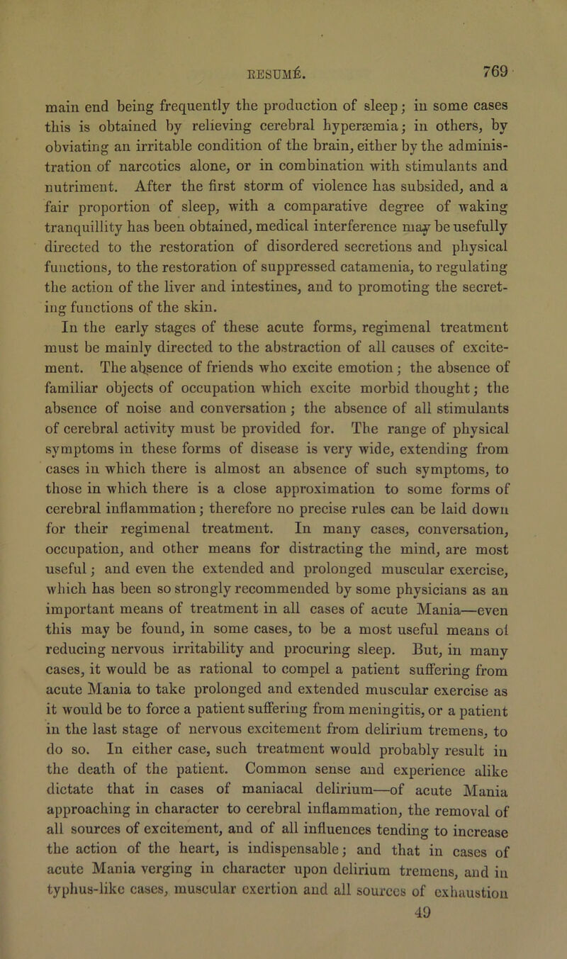 main end being frequently the production of sleep; in some cases this is obtained by relieving cerebral hypersemia; in others, by obviating an irritable condition of the brain, either by the adminis- tration of narcotics alone, or in combination with stimulants and nutriment. After the first storm of violence has subsided, and a fair proportion of sleep, with a comparative degree of waking tranquillity has been obtained, medical interference may be usefully directed to the restoration of disordered secretions and physical functions, to the restoration of suppressed catamenia, to regulating the action of the liver and intestines, and to promoting the secret- ing functions of the skin. In the early stages of these acute forms, regimenal treatment must be mainly directed to the abstraction of all causes of excite- ment. The absence of friends who excite emotion; the absence of familiar objects of occupation which excite morbid thought; the absence of noise and conversation; the absence of all stimulants of cerebral activity must be provided for. The range of physical symptoms in these forms of disease is very wide, extending from cases in which there is almost an absence of such symptoms, to those in which there is a close approximation to some forms of cerebral inflammation; therefore no precise rules can be laid down for their regimenal treatment. In many cases, conversation, occupation, and other means for distracting the mind, are most useful; and even the extended and prolonged muscular exercise, which has been so strongly recommended by some physicians as an important means of treatment in all cases of acute Mania—even this may be found, in some cases, to be a most useful means ol reducing nervous irritability and procuring sleep. But, in many cases, it would be as rational to compel a patient suffering from acute Mania to take prolonged and extended muscular exercise as it would be to force a patient suffering from meningitis, or a patient in the last stage of nervous excitement from delirium tremens, to do so. In either case, such treatment would probably result in the death of the patient. Common sense and experience alike dictate that in cases of maniacal delirium—of acute Mania approaching in character to cerebral inflammation, the removal of all sources of excitement, and of all influences tending to increase the action of the heart, is indispensable; and that in cases of acute Mania verging in character upon delirium tremens, and in typhus-like cases, muscular exertion and all sources of exhaustion 49