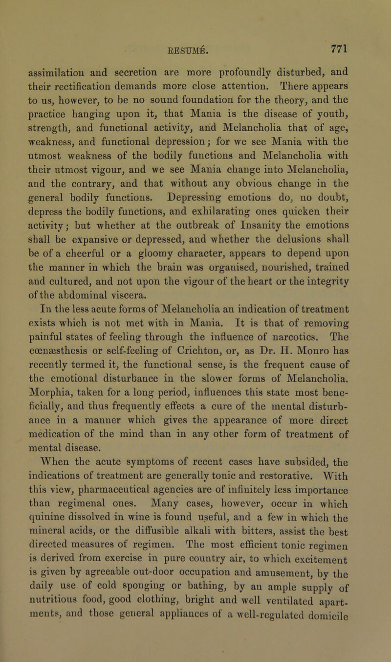 assimilation and secretion are more profoundly disturbed, and their rectification demands more close attention. There appears to us, however, to be no sound foundation for the theory, and the practice hanging upon it, that Mania is the disease of youth, strength, and functional activity, and Melancholia that of age, weakness, and functional depression; for we see Mania with the utmost weakness of the bodily functions and Melancholia with their utmost vigour, and we see Mania change into Melancholia, and the contrary, and that without any obvious change in the general bodily functions. Depressing emotions do, no doubt, depress the bodily functions, and exhilarating ones quicken their activity; but whether at the outbreak of Insanity the emotions shall be expansive or depressed, and whether the delusions shall be of a cheerful or a gloomy character, appears to depend upon the manner in which the brain was organised, nourished, trained and cultured, and not upon the vigour of the heart or the integrity of the abdominal viscera. In the less acute forms of Melancholia an indication of treatment exists which is not met with in Mania. It is that of removing painful states of feeling through the influence of narcotics. The eoensesthesis or self-feeling of Crichton, or, as Dr. H. Monro has recently termed it, the functional sense, is the frequent cause of the emotional disturbance in the slower forms of Melancholia. Morphia, taken for a long period, influences this state most bene- ficially, and thus frequently effects a cure of the mental disturb- ance in a manner which gives the appearance of more direct medication of the mind than in any other form of treatment of mental disease. When the acute symptoms of recent cases have subsided, the indications of treatment are generally tonic and restorative. With this view, pharmaceutical agencies are of infinitely less importance than regimenal ones. Many cases, however, occur in which quinine dissolved in wine is found useful, and a few in which the mineral acids, or the diffusible alkali with bitters, assist the best directed measures of regimen. The most efficient tonic regimen is derived from exercise in pure country air, to which excitement is given by agreeable out-door occupation and amusement, by the daily use of cold sponging or bathing, by an ample supply of nutritious food, good clothing, bright and well ventilated apart- ments, and those general appliances of a well-regulated domicile