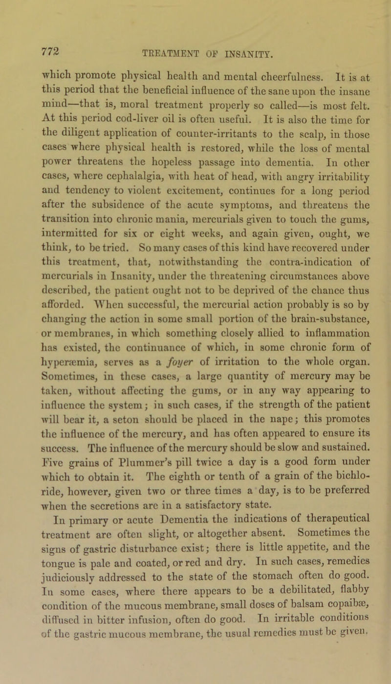 which promote physical health and mental cheerfulness. It is at this period that the beneficial influence of the sane upon the insane mind—that is, moral treatment properly so called—is most felt. At this period cod-liver oil is often useful. It is also the time for the diligent application of counter-irritants to the scalp, in those cases where physical health is restored, while the loss of mental power threatens the hopeless passage into dementia. In other cases, w here cephalalgia, with heat of head, with angry irritability and tendency to violent excitement, continues for a long period after the subsidence of the acute symptoms, and threatens the transition into chronic mania, mercurials given to touch the gums, intermitted for six or eight weeks, and again given, ought, we think, to be tried. So many cases of this kind have recovered under this treatment, that, notwithstanding the contra-indication of mercurials in Insanity, under the threatening circumstances above described, the patient ought not to be deprived of the chance thus afforded. When successful, the mercurial action probably is so by changing the action in some small portion of the brain-substance, or membranes, in which something closely allied to inflammation has existed, the continuance of which, in some chronic form of hypersemia, serves as a foyer of irritation to the whole organ. Sometimes, in these cases, a large quantity of mercury may be taken, without affecting the gums, or in any way appearing to influence the system; in such cases, if the strength of the patient will bear it, a seton should be placed in the nape; this promotes the influence of the mercury, and has often appeared to ensure its success. The influence of the mercury should be slow and sustained. Five grains of Plummer’s pill twice a day is a good form under which to obtain it. The eighth or tenth of a grain of the bichlo- ride, however, given two or three times a day, is to be preferred when the secretions are in a satisfactory state. In primary or acute Dementia the indications of therapeutical treatment are often slight, or altogether absent. Sometimes the signs of gastric disturbance exist; there is little appetite, and the tongue is pale and coated, or red and dry. In such cases, remedies judiciously addressed to the state of the stomach often do good. In some cases, where there appears to be a debilitated, flabby condition of the mucous membrane, small doses of balsam copaiba;, diffused in bitter infusion, often do good. In irritable conditions of the gastric mucous membrane, the usual remedies must be given.
