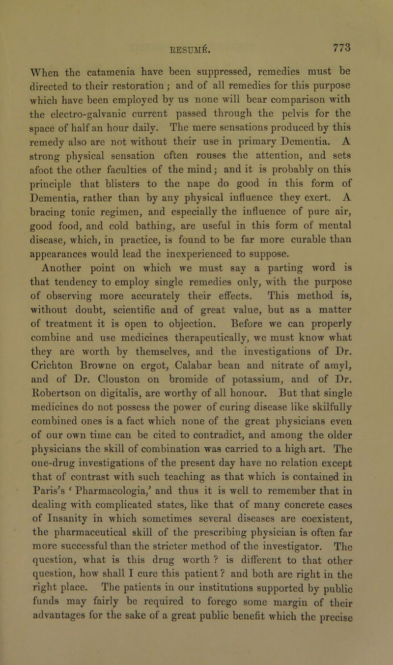When the catamenia have been suppressed, remedies must be directed to their restoration; and of all remedies for this purpose which have been employed by us none will bear comparison with the electro-galvanic current passed through the pelvis for the space of half an hour daily. The mere sensations produced by this remedy also are not without their use in primary Dementia. A strong physical sensation often rouses the attention, and sets afoot the other faculties of the mind; and it is probably on this principle that blisters to the nape do good in this form of Dementia, rather than by any physical influence they exert. A bracing tonic regimen, and especially the influence of pure air, good food, and cold bathing, are useful in this form of mental disease, which, in practice, is found to be far more curable than appearances would lead the inexperienced to suppose. Another point on which we must say a parting word is that tendency to employ single remedies only, with the purpose of observing more accurately their effects. This method is, without doubt, scientific and of great value, but as a matter of treatment it is open to objection. Before we can properly combine and use medicines therapeutically, we must know what they are worth by themselves, and the investigations of Dr. Crichton Browne on ergot, Calabar bean and nitrate of amyl, and of Dr. Clouston on bromide of potassium, and of Dr. Robertson on digitalis, are worthy of all honour. But that single medicines do not possess the power of curing disease like skilfully combined ones is a fact which none of the great physicians even of our own time can be cited to contradict, and among the older physicians the skill of combination was carried to a high art. The one-drug investigations of the present day have no relation except that of contrast with such teaching as that which is contained in Paris's ‘ Pharmacologia/ and thus it is well to remember that in dealing with complicated states, like that of many concrete cases of Insanity in which sometimes several diseases are coexistent, the pharmaceutical skill of the prescribing physician is often far more successful than the stricter method of the investigator. The question, what is this drug worth ? is different to that other question, how shall I cure this patient ? and both are right in the right place. The patients in our institutions supported by public funds may fairly be required to forego some margin of their advantages for the sake of a great public benefit which the precise