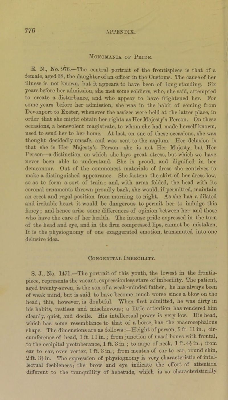 Monomania of Pkide. E. N., No. 976.—The central portrait of the frontispiece is that of a female, aged 38, the daughter of an officer in the Customs. The cause of her illness is not known, but it appears to have been of long standing. Six years before her admission, she met some soldiers, who, she said, attempted to create a disturbance, and who appear to have frightened her. For some years before her admission, she was in the habit of coming from Devonport to Exeter, whenever the assizes were held at the latter place, in order that she might obtain her rights as Her Majesty’s Person. On these occasions, a benevolent magistrate, to whom she had made herself known, used to send her to her home. At last, on one of these occasions, she was thought decidedly unsafe, and was sent to the asylum. Her delusion is that she is Her Majesty’s Person—she is not Her Majesty, but Her Person—a distinction on which she lays great stress, but which we have never been able to understand. She is proud, and dignified in her demeanour. Out of the commonest materials of dress she contrives to make a distinguished appearance. She fastens the skirt of her dress low, so as to form a sort of train; and, with arms folded, the head with its coronal ornaments thrown proudly back, she would, if permitted, maintain an erect and regal position from morning to night. As she has a dilated and irritable heart it would be dangerous to permit her to indulge this fancy; and hence arise some differences of opinion between her and those who have the care of her health. The intense pride expressed in the turn of the head and eye, and in the firm compressed lips, cannot be mistaken. It is the physiognomy of one exaggerated emotion, transmuted into one delusive idea. Congenital Imbecility. S. J., No. 1471.—The portrait of this youth, the lowest in the frontis- piece, represents the vacant, expressionless stare of imbecility. The patient, aged twenty-seven, is the son of a weak-minded father; he has always been of weak mind, but is said to have become much worse since a blow on the head; this, however, is doubtful. When first admitted, he was dirty in his habits, restless and mischievous; a little attention has rendered him cleanly, quiet, and docile. His intellectual power is very low. His head, which has some resemblance to that of a horse, has the macrocephalous shape. The dimensions are as follows :—Height of person, 5 ft. 11 in.; cir- cumference of head, 1 ft. 11 in.; from junction of nasal bones with frontal, to the occipital protuberance, 1 ft. 3 in.; to nape of neck, 1 ft. 4-£- in.; from ear to ear, over vertex, 1 ft. 3 in.; from meatus of car to ear, round chin, 2 ft. 31 in. The expression of physiognomy is very characteristic of intel- lectual feebleness; the brow and eye indicate the effort of attention different to the tranquillity of hebetude, which is so characteristically