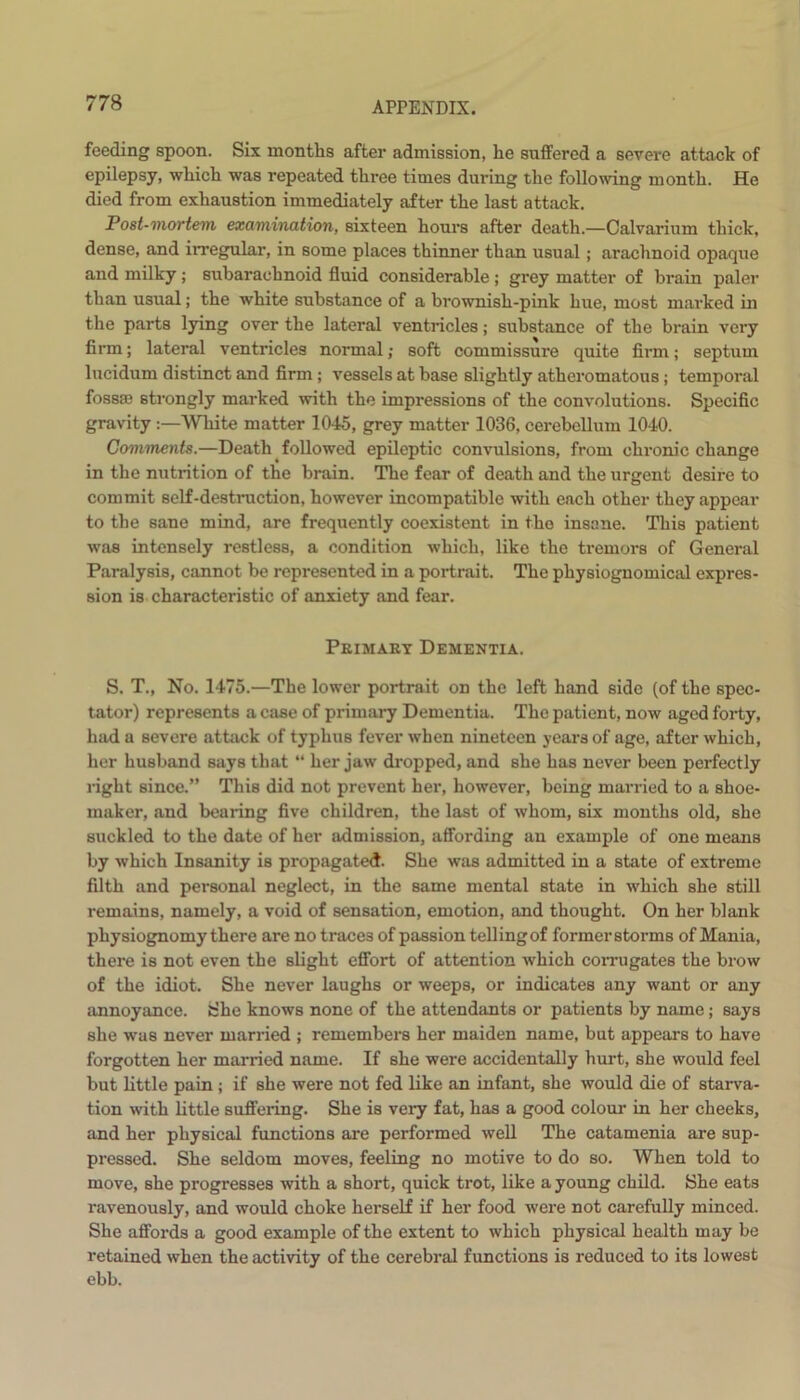 feeding spoon. Six months after admission, he suffered a severe attack of epilepsy, which was repeated three times during the following month. He died from exhaustion immediately after the last attack. Post-mortem examination, sixteen hours after death.—Calvarium thick, dense, and irregular, in some places thinner than usual; arachnoid opaque aud milky; subarachnoid fluid considerable ; grey matter of brain paler than usual; the white substance of a brownish-pink hue, most marked in the parts lying over the lateral ventricles; substance of the brain very firm; lateral ventricles normal; soft commissure quite firm; septum lucidum distinct and firm ; vessels at base slightly atheromatous; temporal fossaa strongly marked with the impressions of the convolutions. Specific gravity :—White matter 1045, grey matter 1036, cerebellum 1040. Comments.—Death followed epileptic convulsions, from chronic change in the nutrition of the brain. The fear of death and the urgent desire to commit self-destruction, however incompatible with each other they appear to the sane mind, are frequently coexistent in the insane. This patient was intensely restless, a condition which, like the tremors of General Paralysis, cannot be represented in a portrait. The physiognomical expres- sion is characteristic of anxiety and fear. Primary Dementia. S. T., No. 1475.'—The lower portrait on the left hand side (of the spec- tator) represents a case of primary Dementia. The patient, now aged forty, had a severe attack of typhus fever when nineteen years of age, after which, her husband says that “ her jaw dropped, and she has never been perfectly right since.” This did not prevent her, however, being married to a shoe- maker, and bearing five children, the last of whom, six months old, she suckled to the date of her admission, affording an example of one means by which Insanity is propagated. She was admitted in a state of extreme filth and personal neglect, in the same mental state in which she still remains, namely, a void of sensation, emotion, and thought. On her blank physiognomy there are no traces of passion telling of former storms of Mania, there is not even the slight effort of attention which corrugates the brow of the idiot. She never laughs or weeps, or indicates any want or any annoyance. She knows none of the attendants or patients by name; says she was never married ; remembers her maiden name, but appears to have forgotten her married name. If she were accidentally hurt, she would feel but little pain ; if she were not fed like an infant, she would die of starva- tion with little suffering. She is very fat, has a good colour in her cheeks, and her physical functions are performed well The catamenia are sup- pressed. She seldom moves, feeling no motive to do so. When told to move, she progresses with a short, quick trot, like a young child. She eats ravenously, and would choke herself if her food were not carefully minced. She affords a good example of the extent to which physical health may be retained when the activity of the cerebral functions is reduced to its lowest ebb.
