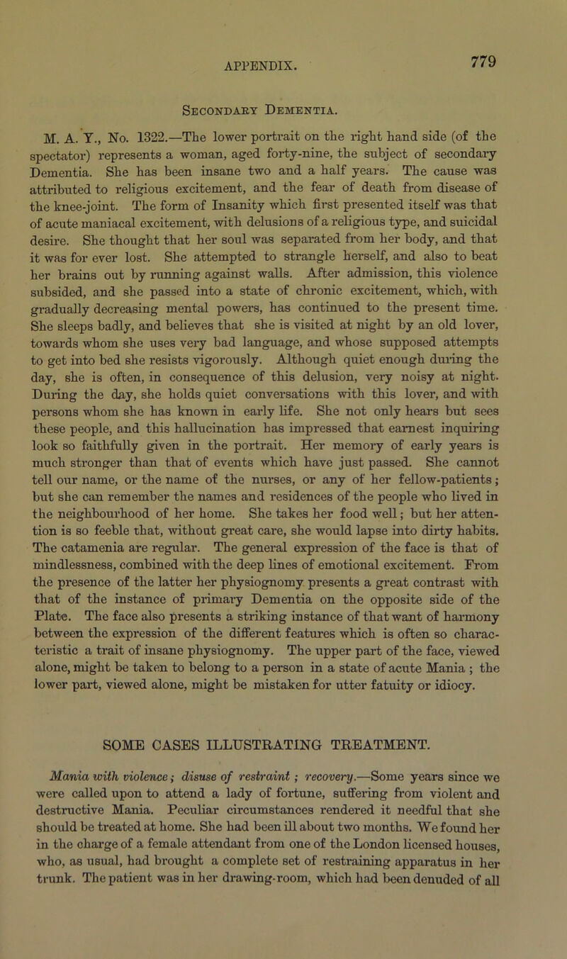 Secondary Dementia. M. A. Y., No. 1322.—The lower portrait on the right hand side (of the spectator) represents a woman, aged forty-nine, the subject of secondary Dementia. She has been insane two and a half years. The cause was attributed to religious excitement, and the fear of death from disease of the knee-joint. The form of Insanity which first presented itself was that of acute maniacal excitement, with delusions of a religious type, and suicidal desire. She thought that her soul was separated from her body, and that it was for ever lost. She attempted to strangle herself, and also to beat her brains out by running against walls. After admission, this violence subsided, and she passed into a state of chronic excitement, which, with gradually decreasing mental powers, has continued to the present time. She sleeps badly, and believes that she is visited at night by an old lover, towards whom she uses very bad language, and whose supposed attempts to get into bed she resists vigorously. Although quiet enough during the day, she is often, in consequence of this delusion, very noisy at night. Duiing the day, she holds quiet conversations with this lover, and with persons whom she has known in early life. She not only hears but sees these people, and this hallucination has impressed that earnest inquiring look so faithfully given in the portrait. Her memory of early years is much stronger than that of events which have just passed. She cannot tell our name, or the name of the nurses, or any of her fellow-patients; but she can remember the names and residences of the people who lived in the neighbourhood of her home. She takes her food well; but her atten- tion is so feeble that, without great care, she would lapse into dirty habits. The catamenia are regular. The general expression of the face is that of mindlessness, combined with the deep lines of emotional excitement. From the presence of the latter her physiognomy presents a great contrast with that of the instance of primary Dementia on the opposite side of the Plate. The face also presents a striking instance of that want of harmony between the expression of the different features which is often so charac- teristic a trait of insane physiognomy. The upper part of the face, viewed alone, might be taken to belong to a person in a state of acute Mania ; the lower part, viewed alone, might be mistaken for utter fatuity or idiocy. SOME CASES ILLUSTRATING TREATMENT. Mania with violence; disuse of restraint; recovery.—Some years since we were called upon to attend a lady of fortune, suffering from violent and destructive Mania. Peculiar circumstances rendered it needful that she should be treated at home. She had been ill about two months. We found her in the charge of a female attendant from one of the London licensed houses, who, as usual, had brought a complete set of restraining apparatus in her trunk. The patient was in her drawing-room, which had been denuded of all