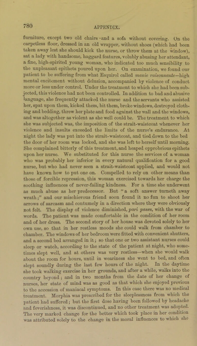 furniture, except two old chairs - and a sofa without covering. On the carpetless floor, dressed in an old ■wrapper, without shoes (which had been taken away lest she should kick the nurse, or throw them at the window), sat a lady with handsome, haggard features, volubly abusing her attendant, a fine, high-spirited young woman, who indicated too much sensibility to the unpleasant epithets poured upon her. On examination, we found our patient to be suffering from what Esquirol called manic raisonnante —high mental excitement without delusion, accompanied by violence of conduct more or less under control. Under the treatment to which she had been sub- jected, this violence had not been controlled. In addition to bad and abusive language, she frequently attacked the nurse and the servants who assisted her, spat upon them, kicked them, bit them, broke windows, destroyed cloth- ing and bedding, threw her plate and food against the wall and the windows, and was altogether as violent as she well could be. The treatment to which she was subjected was, the imposition of the strait-waistcoat whenever her violence and insults exceeded the limits of the nurse’s endurance. At night the lady was put into the strait-waistcoat, and tied down to the bed the door of her room was locked, and she was left to herself until morning. She complained bitterly of this treatment, and heaped opprobrious epithets upon her nurse. We substituted for this nurse the services of a woman who was probably her inferior in every natural qualification for a good nurse, but who had never seen a strait-waistcoat applied, and would not have known how to put one on. Compelled to rely on other means than those of forcible repression, this woman exercised towards her charge the soothing influences of never-failing kindness. For a time she underwent as much abuse as her predecessor. But “ a soft answer tumeth away wrathand our mischievous friend soon found it no fun to shoot her arrows of sarcasm and contumely in a direction where they were obviously not felt. The display of violence diminished, pari passu, with the war of words. The patient was made comfortable in the condition of her room and of her dress. The second story of her house was devoted solely to her own use, so that in her restless moods she could walk from chamber to chamber. The windows of her bedroom were fitted with convenient shutters, and a second bed arranged in it; so that one or two assistant nurses could sleep or watch, according to the state of the patient at night, who some- times slept well, and at others was very restless—when she would walk about the room for hours, until in weariness she went to bed, and often slept soundly during the last few hours of the night. In the daytime she took walking exercise in her grounds, and after a while, walks into the country beyond ; and in two months from the date of her change of nurses, her state of mind was as good as that which she enjoyed previous to the accession of maniacal symptoms. In this case there was no medical treatment. Morphia was prescribed for the sleeplessness from which the patient had suffered; but the first dose having been followed by headache and feverishness, it was discontinued, and no other treatment was adopted. The very marked change for the better which took place in her condition was attributed solely to the change in the moral influences to which she
