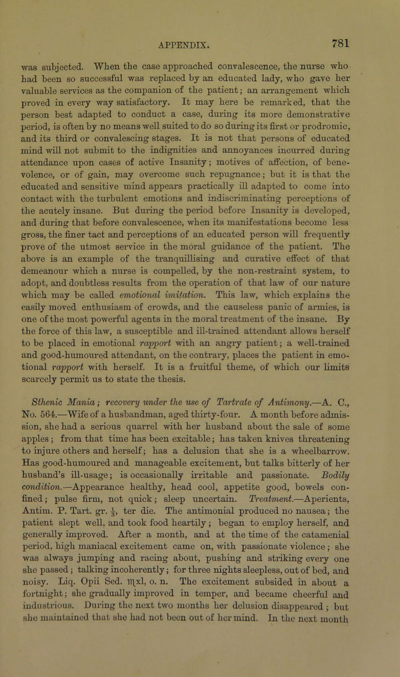 was subjected. When the case approached convalescence, the nurse who had been so successful was replaced by an educated lady, who gave her valuable services as the companion of the patient; an arrangement which proved in every way satisfactory. It may here be remarked, that the person best adapted to conduct a case, during its more demonstrative period, is often by no means well suited to do so during its first or prodromic, and its third or convalescing stages. It is not that persons of educated mind will not submit to the indignities and annoyances incurred during attendance upon cases of active Insanity; motives of affection, of bene- volence, or of gain, may overcome such repugnance; but it is that the educated and sensitive mind appears practically ill adapted to come into contact with the turbulent emotions and indiscriminating perceptions of the acutely insane. But during the period before Insanity is developed, and during that before convalescence, when its manifestations become less gross, the finer tact and perceptions of an educated person will frequently prove of the utmost service in the moral guidance of the patient. The above is an example of the tranquillising and curative effect of that demeanour which a nurse is compelled, by the non-restraint system, to adopt, and doubtless results from the operation of that law of our nature which may be called emotional imitation. This law, which explains the easily moved enthusiasm of crowds, and the causeless panic of armies, is one of the most powerful agents in the moral treatment of the insane. By the force of this law, a susceptible and ill-trained attendant allows herself to be placed in emotional rapport with an angry patient; a well-trained and good-humoured attendant, on the contrary, places the patient in emo- tional rapport with herself. It is a fruitful theme, of which our limits scarcely permit us to state the thesis. Sthenic Mania; recovery under the use of Tartrate of Antimony.—A. 0., No. 564.—Wife of a husbandman, aged thirty-four. A month before admis- sion, she had a serious quarrel with her husband about the sale of some apples; from that time has been excitable; has taken knives threatening to injure others and herself; has a delusion that she is a wheelbarrow. Has good-humoured and manageable excitement, but talks bitterly of her husband’s ill-usage; is occasionally irritable and passionate. Bodily condition.—Appearance healthy, head cool, appetite good, bowels con- fined ; pulse firm, not quick; sleep uncertain. Treatment.—Aperients, Antim. P. Tart. gr. lr, ter die. The antimonial produced no nausea; the patient slept well, and took food heartily ; began to employ herself, and generally improved. After a month, and at the time of the catamenial period, high maniacal excitement came on, with passionate violence; she was always jumping and racing about, pushing and stinking every one she passed; talking incoherently; for three nights sleepless, out of bed, and noisy. Liq. Opii Sed. Iffxl, o. n. The excitement subsided in about a fortnight; she gradually improved in temper, and became cheerful and industrious. During the next two months her delusion disappeared ; but she maintained that she had not been out of her mind. In the next month